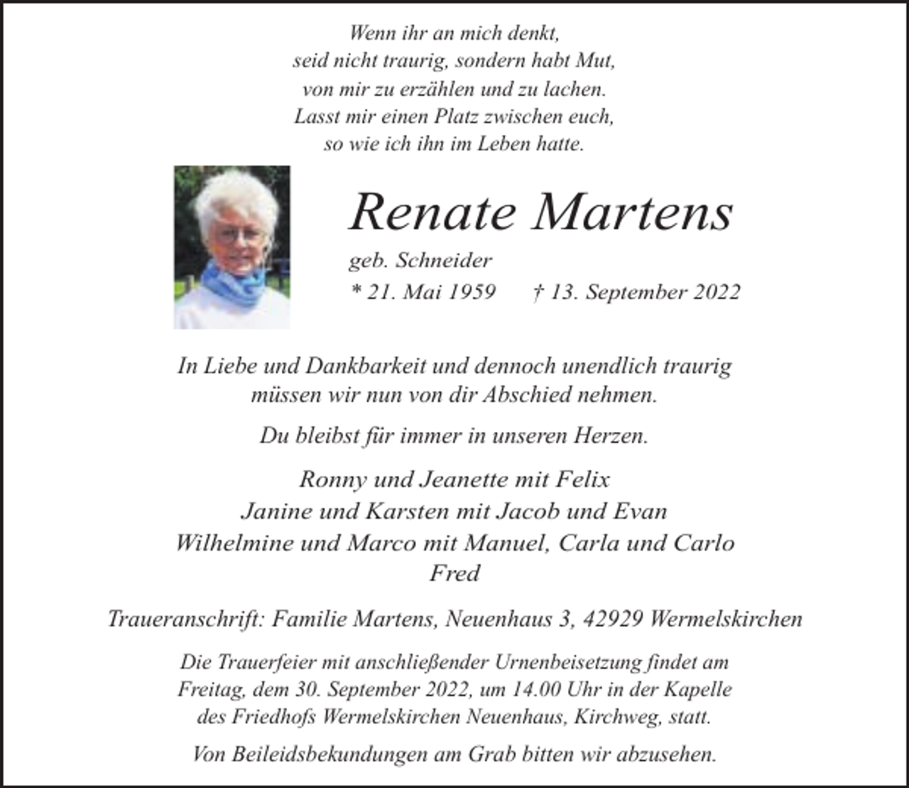 <p>Wenn ihr an mich denkt,<br />seid nicht traurig, sondern habt Mut,<br />von mir zu erzählen und zu lachen.<br />Lasst mir einen Platz zwischen euch,<br />so wie ich ihn im Leben hatte.</p><p>Renate Martens<br />geb. Schneider<br />* 21. Mai 1959</p><p>† 13. September 2022</p><p>In Liebe und Dankbarkeit und dennoch unendlich traurig<br />müssen wir nun von dir Abschied nehmen.<br />Du bleibst für immer in unseren Herzen.<br />Ronny und Jeanette mit Felix<br />Janine und Karsten mit Jacob und Evan<br />Wilhelmine und Marco mit Manuel, Carla und Carlo<br />Fred</p><p>Traueranschrift: Familie Martens, Neuenhaus 3, 42929 Wermelskirchen<br />Die Trauerfeier mit anschließender Urnenbeisetzung findet am<br />Freitag, dem 30. September 2022, um 14.00 Uhr in der Kapelle<br />des Friedhofs Wermelskirchen Neuenhaus, Kirchweg, statt.</p><p>Von Beileidsbekundungen am Grab bitten wir abzusehen.</p>