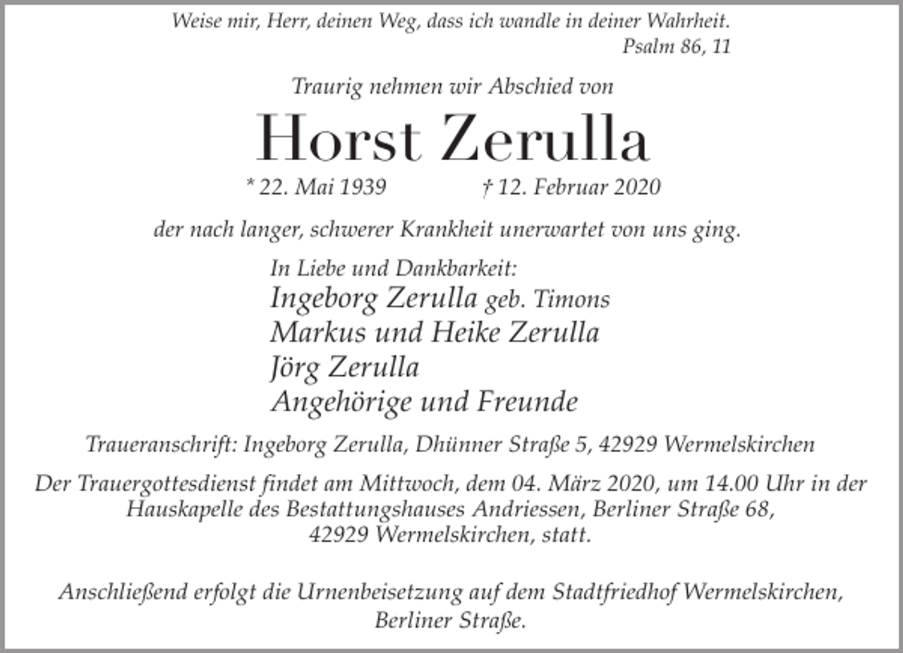 <p>Weise mir, Herr, deinen Weg, dass ich wandle in deiner Wahrheit.<br />Psalm 86, 11</p><p>Traurig nehmen wir Abschied von</p><p>Horst Zerulla</p><p>* 22. Mai 1939</p><p>† 12. Februar 2020</p><p>der nach langer, schwerer Krankheit unerwartet von uns ging.<br />In Liebe und Dankbarkeit:</p><p>Ingeborg Zerulla geb. Timons<br />Markus und Heike Zerulla<br />Jörg Zerulla<br />Angehörige und Freunde<br />Traueranschrift: Ingeborg Zerulla, Dhünner Straße 5, 42929 Wermelskirchen</p><p>Der Trauergottesdienst findet am Mittwoch, dem 04. März 2020, um 14.00 Uhr in der<br />Hauskapelle des Bestattungshauses Andriessen, Berliner Straße 68,<br />42929 Wermelskirchen, statt.<br />Anschließend erfolgt die Urnenbeisetzung auf dem Stadtfriedhof Wermelskirchen,<br />Berliner Straße.</p>