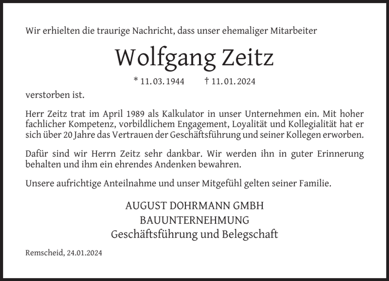 <p>Wir erhielten die traurige Nachricht, dass unser ehemaliger Mitarbeiter</p><p>Wolfgang Zeitz<br />* 11. 03. 1944</p><p>† 11. 01. 2024</p><p>verstorben ist.<br />Herr Zeitz trat im April 1989 als Kalkulator in unser Unternehmen ein. Mit hoher<br />fachlicher Kompetenz, vorbildlichem Engagement, Loyalität und Kollegialität hat er<br />sich über 20 Jahre das Vertrauen der Geschäftsführung und seiner Kollegen erworben.<br />Dafür sind wir Herrn Zeitz sehr dankbar. Wir werden ihn in guter Erinnerung<br />behalten und ihm ein ehrendes Andenken bewahren.<br />Unsere aufrichtige Anteilnahme und unser Mitgefühl gelten seiner Familie.</p><p>AUGUST DOHRMANN GMBH<br />BAUUNTERNEHMUNG<br />Geschäftsführung und Belegschaft<br />Remscheid, 24.01.2024</p>