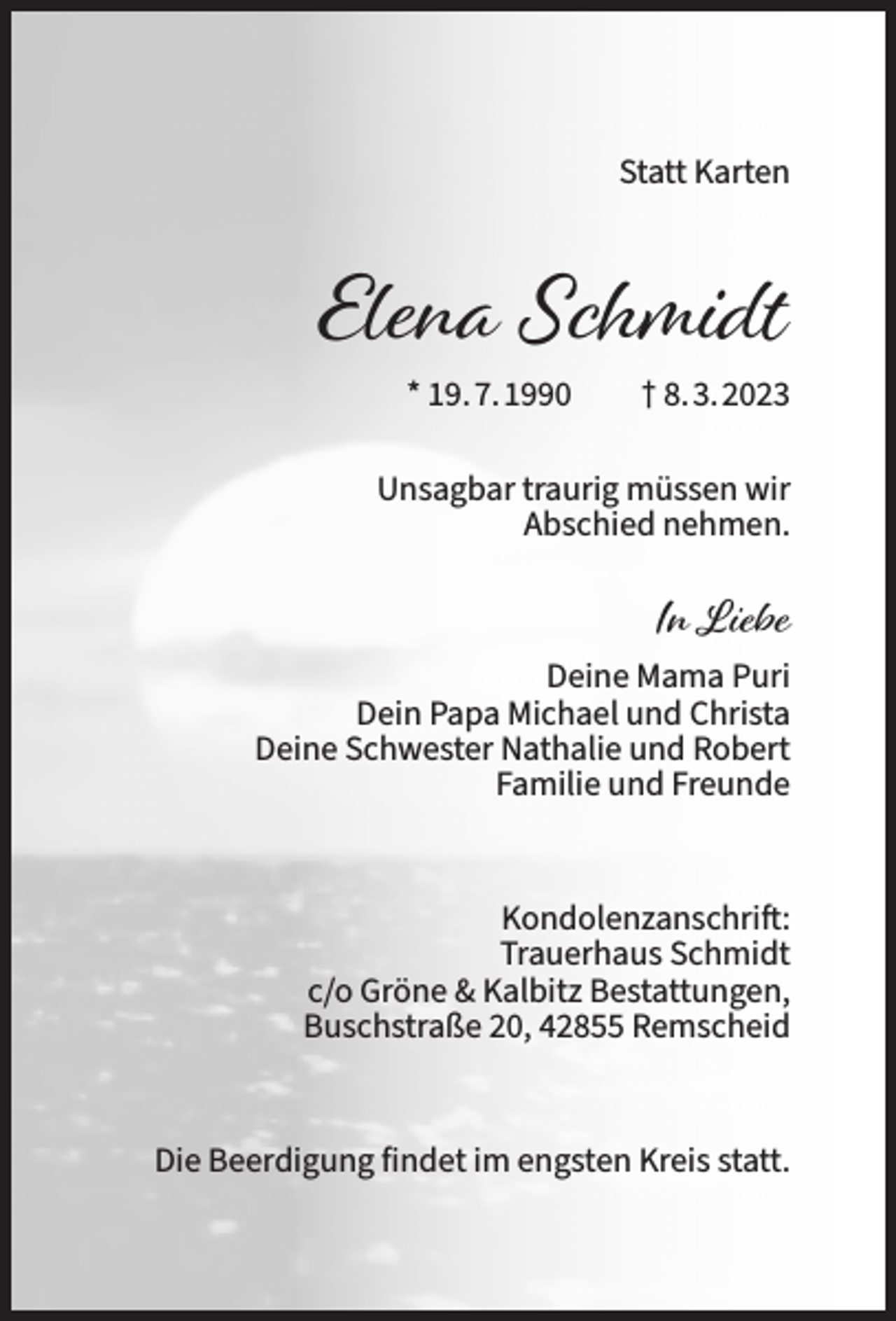 <p>Statt Karten</p><p>Elena Schmidt<br />* 19.7.1990</p><p>† 8.3.2023</p><p>Unsagbar traurig müssen wir<br />Abschied nehmen.</p><p>In Liebe<br />Deine Mama Puri<br />Dein Papa Michael und Christa<br />Deine Schwester Nathalie und Robert<br />Familie und Freunde</p><p>Kondolenzanschrift:<br />Trauerhaus Schmidt<br />c/o Gröne &amp; Kalbitz Bestattungen,<br />Buschstraße 20, 42855 Remscheid</p><p>Die Beerdigung findet im engsten Kreis statt.</p>