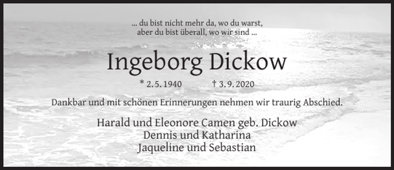 <p>… du bist nicht mehr da, wo du warst,<br />aber du bist überall, wo wir sind …</p><p>Ingeborg Dickow<br />* 2. 5. 1940</p><p>† 3. 9. 2020</p><p>Dankbar und mit schönen Erinnerungen nehmen wir traurig Abschied.</p><p>Harald und Eleonore Camen geb. Dickow<br />Dennis und Katharina<br />Jaqueline und Sebastian</p>