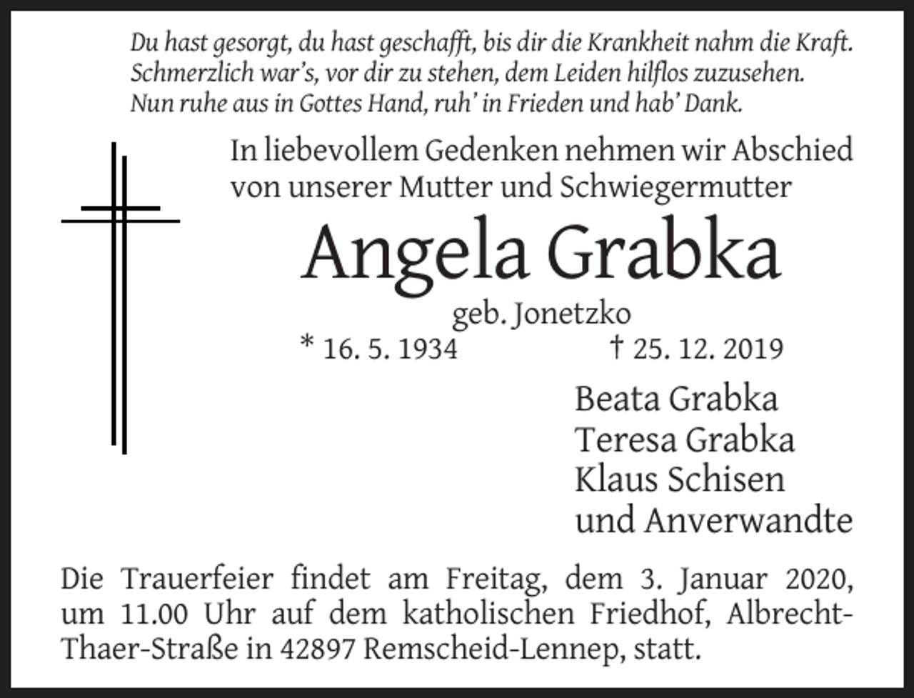 <p>Du hast gesorgt, du hast geschafft, bis dir die Krankheit nahm die Kraft.<br />Schmerzlich war’s, vor dir zu stehen, dem Leiden hilflos zuzusehen.<br />Nun ruhe aus in Gottes Hand, ruh’ in Frieden und hab’ Dank.</p><p>In liebevollem Gedenken nehmen wir Abschied<br />von unserer Mutter und Schwiegermutter</p><p>Angela Grabka<br />geb. Jonetzko<br />* 16. 5. 1934<br />† 25. 12. 2019</p><p>Beata Grabka<br />Teresa Grabka<br />Klaus Schisen<br />und Anverwandte<br />Die Trauerfeier findet am Freitag, dem 3. Januar 2020,<br />um 11.00 Uhr auf dem katholischen Friedhof, AlbrechtThaer-Straße in 42897 Remscheid-Lennep, statt.</p>