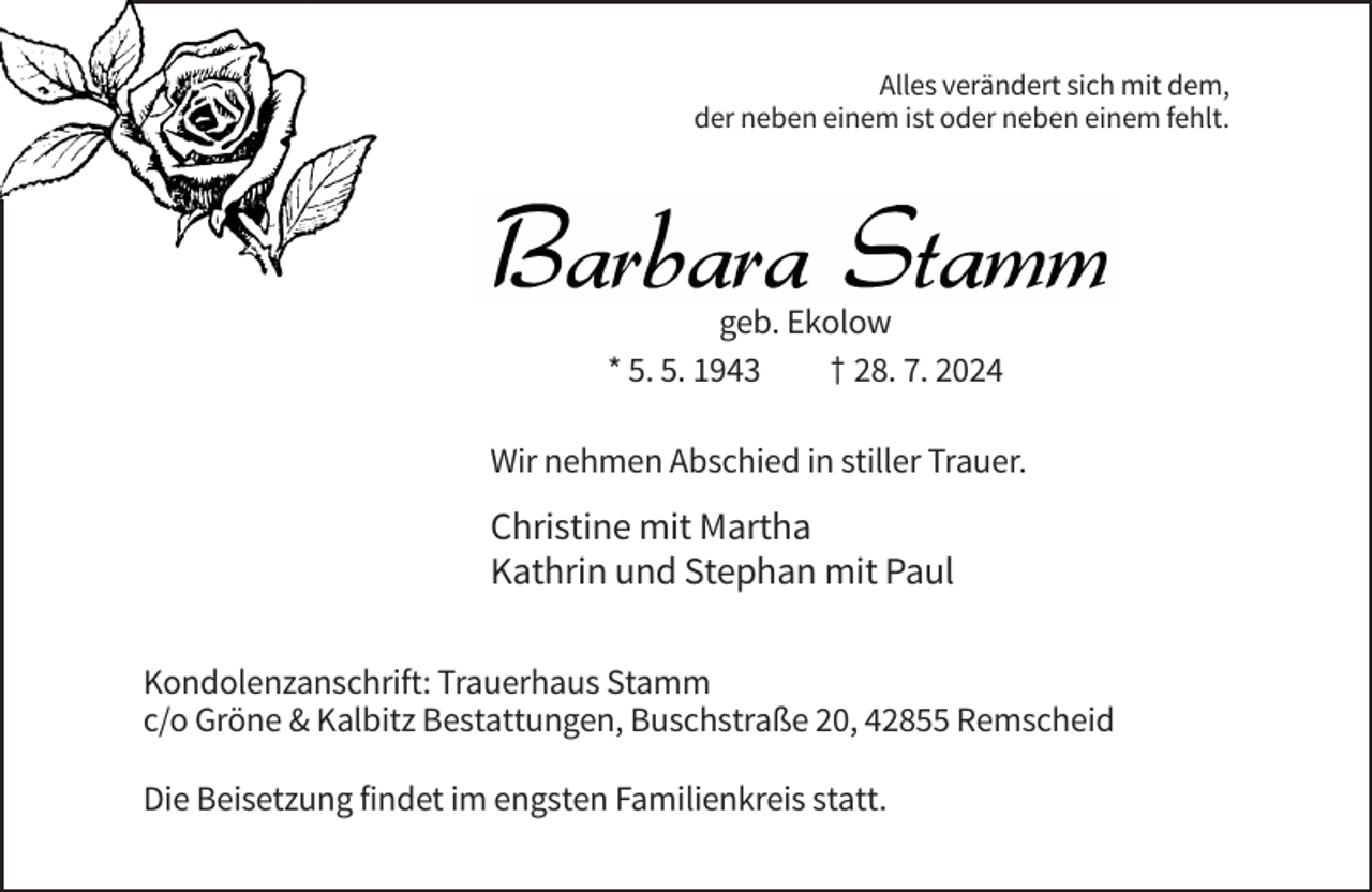<p>Alles verändert sich mit dem,<br />der neben einem ist oder neben einem fehlt.</p><p>geb. Ekolow<br />* 5. 5. 1943<br />† 28. 7. 2024<br />Wir nehmen Abschied in stiller Trauer.</p><p>Christine mit Martha<br />Kathrin und Stephan mit Paul<br />Kondolenzanschrift: Trauerhaus Stamm<br />c/o Gröne &amp; Kalbitz Bestattungen, Buschstraße 20, 42855 Remscheid<br />Die Beisetzung findet im engsten Familienkreis statt.</p>