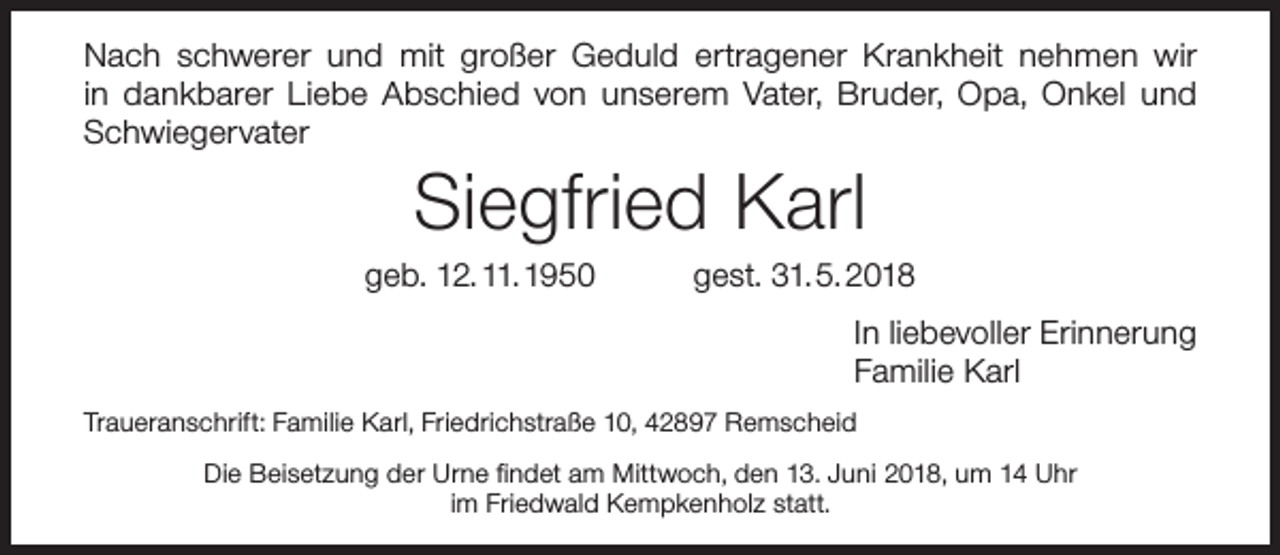 <p>Nach schwerer und mit großer Geduld ertragener Krankheit nehmen wir<br />in dankbarer Liebe Abschied von unserem Vater, Bruder, Opa, Onkel und<br />Schwiegervater</p><p>Siegfried Karl</p><p>geb. 12. 11. 1950</p><p>gest. 31. 5. 2018<br />In liebevoller Erinnerung<br />Familie Karl</p><p>Traueranschrift: Familie Karl, Friedrichstraße 10, 42897 Remscheid<br />Die Beisetzung der Urne ﬁndet am Mittwoch, den 13. Juni 2018, um 14 Uhr<br />im Friedwald Kempkenholz statt.</p>