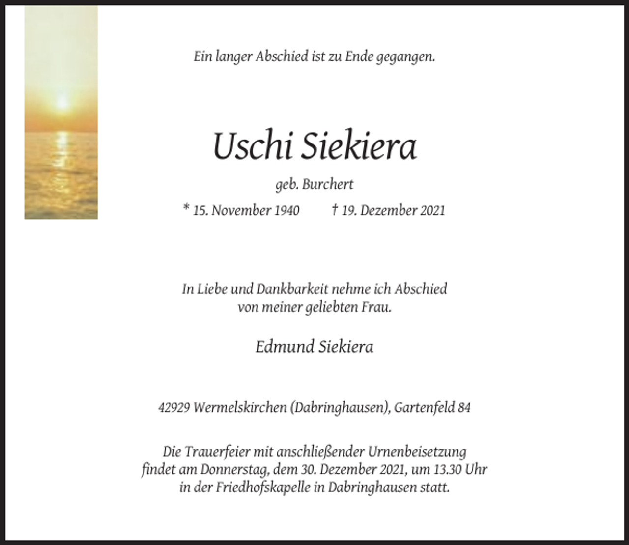 <p>Ein langer Abschied ist zu Ende gegangen.</p><p>Uschi Siekiera<br />geb. Burchert<br />* 15. November 1940</p><p>† 19. Dezember 2021</p><p>In Liebe und Dankbarkeit nehme ich Abschied<br />von meiner geliebten Frau.</p><p>Edmund Siekiera</p><p>42929 Wermelskirchen (Dabringhausen), Gartenfeld 84</p><p>Die Trauerfeier mit anschließender Urnenbeisetzung<br />findet am Donnerstag, dem 30. Dezember 2021, um 13.30 Uhr<br />in der Friedhofskapelle in Dabringhausen statt.</p>
