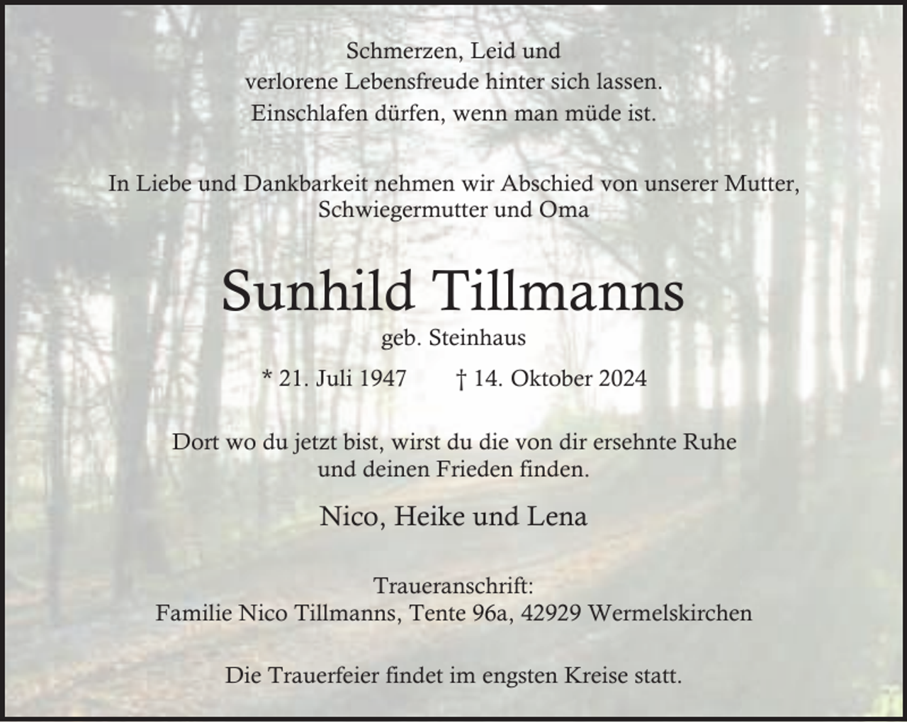 <p>Schmerzen, Leid und<br />verlorene Lebensfreude hinter sich lassen.<br />Einschlafen dürfen, wenn man müde ist.<br />In Liebe und Dankbarkeit nehmen wir Abschied von unserer Mutter,<br />Schwiegermutter und Oma</p><p>Sunhild Tillmanns<br />geb. Steinhaus</p><p>* 21. Juli 1947</p><p>† 14. Oktober 2024</p><p>Dort wo du jetzt bist, wirst du die von dir ersehnte Ruhe<br />und deinen Frieden finden.</p><p>Nico, Heike und Lena<br />Traueranschrift:<br />Familie Nico Tillmanns, Tente 96a, 42929 Wermelskirchen<br />Die Trauerfeier findet im engsten Kreise statt.</p>