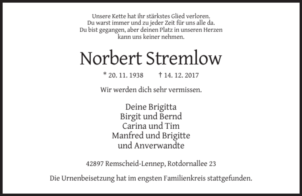 <p>Unsere Kette hat ihr stärkstes Glied verloren.<br />Du warst immer und zu jeder Zeit für uns alle da.<br />Du bist gegangen, aber deinen Platz in unseren Herzen<br />kann uns keiner nehmen.</p><p>Norbert Stremlow<br />* 20. 11. 1938</p><p>† 14. 12. 2017</p><p>Wir werden dich sehr vermissen.</p><p>Deine Brigitta<br />Birgit und Bernd<br />Carina und Tim<br />Manfred und Brigitte<br />und Anverwandte<br />42897 Remscheid-Lennep, Rotdornallee 23<br />Die Urnenbeisetzung hat im engsten Familienkreis stattgefunden.</p>