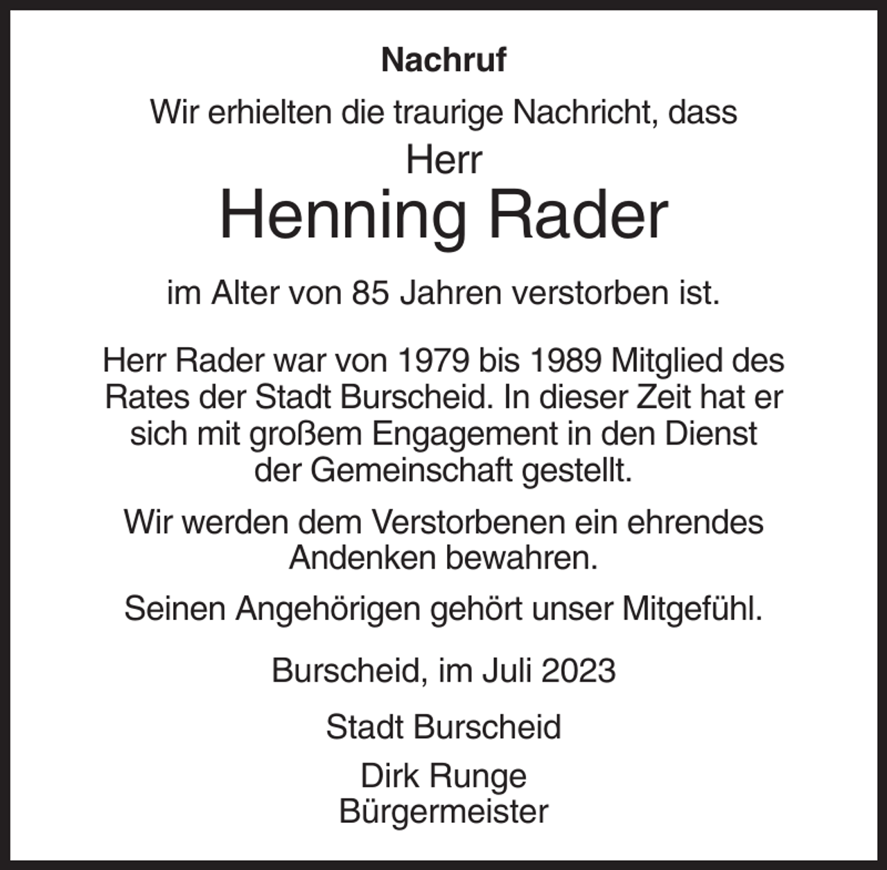 <p>Nachruf<br />Wir erhielten die traurige Nachricht, dass</p><p>Herr</p><p>Henning Rader<br />im Alter von 85 Jahren verstorben ist.<br />Herr Rader war von 1979 bis 1989 Mitglied des<br />Rates der Stadt Burscheid. In dieser Zeit hat er<br />sich mit großem Engagement in den Dienst<br />der Gemeinschaft gestellt.<br />Wir werden dem Verstorbenen ein ehrendes<br />Andenken bewahren.<br />Seinen Angehörigen gehört unser Mitgefühl.<br />Burscheid, im Juli 2023<br />Stadt Burscheid<br />Dirk Runge<br />Bürgermeister</p>