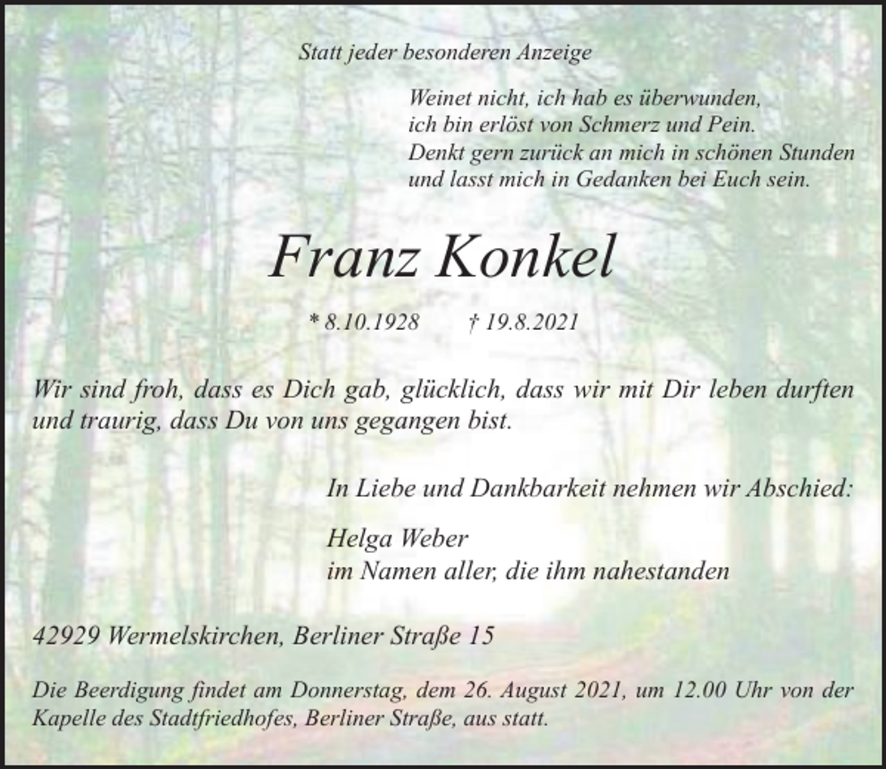 <p>Statt jeder besonderen Anzeige<br />Weinet nicht, ich hab es überwunden,<br />ich bin erlöst von Schmerz und Pein.<br />Denkt gern zurück an mich in schönen Stunden<br />und lasst mich in Gedanken bei Euch sein.</p><p>Franz Konkel<br />* 8.10.1928</p><p>† 19.8.2021</p><p>Wir sind froh, dass es Dich gab, glücklich, dass wir mit Dir leben durften<br />und traurig, dass Du von uns gegangen bist.<br />In Liebe und Dankbarkeit nehmen wir Abschied:<br />Helga Weber<br />im Namen aller, die ihm nahestanden<br />42929 Wermelskirchen, Berliner Straße 15<br />Die Beerdigung findet am Donnerstag, dem 26. August 2021, um 12.00 Uhr von der<br />Kapelle des Stadtfriedhofes, Berliner Straße, aus statt.</p>