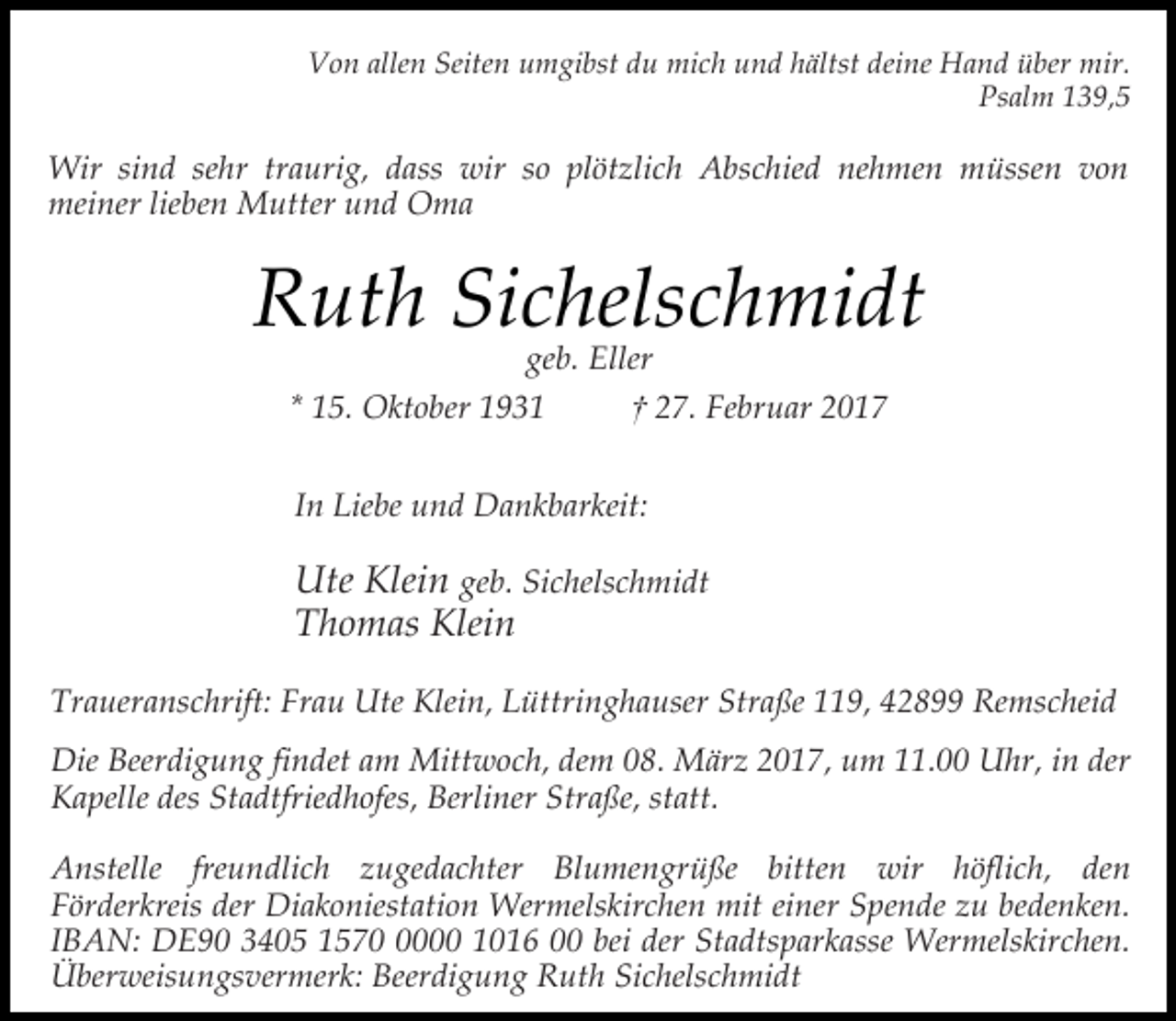 <p>Von allen Seiten umgibst du mich und hältst deine Hand über mir.<br />Psalm 139,5</p><p>Wir sind sehr traurig, dass wir so plötzlich Abschied nehmen müssen von<br />meiner lieben Mutter und Oma</p><p>Ruth Sichelschmidt<br />geb. Eller</p><p>* 15. Oktober 1931</p><p>† 27. Februar 2017</p><p>In Liebe und Dankbarkeit:</p><p>Ute Klein geb. Sichelschmidt<br />Thomas Klein<br />Traueranschrift: Frau Ute Klein, Lüttringhauser Straße 119, 42899 Remscheid<br />Die Beerdigung findet am Mittwoch, dem 08. März 2017, um 11.00 Uhr, in der<br />Kapelle des Stadtfriedhofes, Berliner Straße, statt.<br />Anstelle freundlich zugedachter Blumengrüße bitten wir höflich, den<br />Förderkreis der Diakoniestation Wermelskirchen mit einer Spende zu bedenken.<br />IBAN: DE90 3405 157000 1016 00 bei der Stadtsparkasse Wermelskirchen.<br />Überweisungsvermerk: Beerdigung Ruth Sichelschmidt</p>