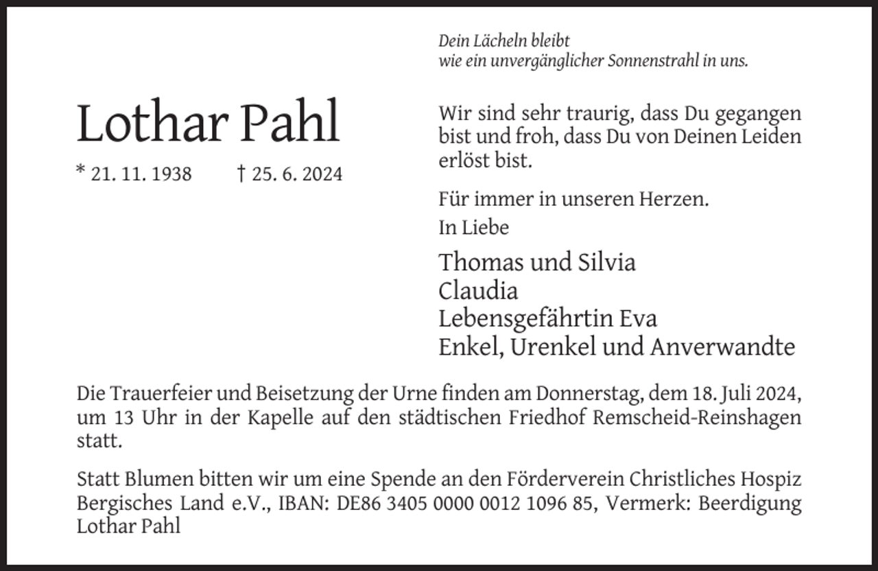 <p>Dein Lächeln bleibt<br />wie ein unvergänglicher Sonnenstrahl in uns.</p><p>Lothar Pahl<br />* 21. 11. 1938</p><p>† 25. 6. 2024</p><p>Wir sind sehr traurig, dass Du gegangen<br />bist und froh, dass Du von Deinen Leiden<br />erlöst bist.<br />Für immer in unseren Herzen.<br />In Liebe</p><p>Thomas und Silvia<br />Claudia<br />Lebensgefährtin Eva<br />Enkel, Urenkel und Anverwandte<br />Die Trauerfeier und Beisetzung der Urne finden am Donnerstag, dem 18. Juli 2024,<br />um 13 Uhr in der Kapelle auf den städtischen Friedhof Remscheid-Reinshagen<br />statt.<br />Statt Blumen bitten wir um eine Spende an den Förderverein Christliches Hospiz<br />Bergisches Land e.V., IBAN: DE86 3405 0012 1096 85, Vermerk: Beerdigung<br />Lothar Pahl</p>