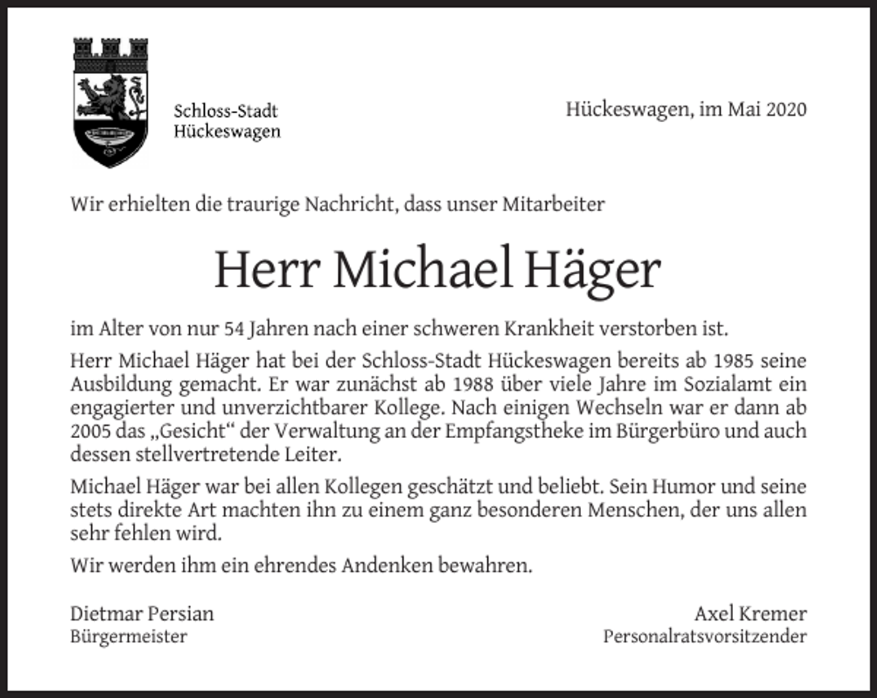 <p>Hückeswagen, im Mai 2020</p><p>Wir erhielten die traurige Nachricht, dass unser Mitarbeiter</p><p>Herr Michael Häger<br />im Alter von nur 54 Jahren nach einer schweren Krankheit verstorben ist.<br />Herr Michael Häger hat bei der Schloss-Stadt Hückeswagen bereits ab 1985 seine<br />Ausbildung gemacht. Er war zunächst ab 1988 über viele Jahre im Sozialamt ein<br />engagierter und unverzichtbarer Kollege. Nach einigen Wechseln war er dann ab<br />2005 das „Gesicht“ der Verwaltung an der Empfangstheke im Bürgerbüro und auch<br />dessen stellvertretende Leiter.<br />Michael Häger war bei allen Kollegen geschätzt und beliebt. Sein Humor und seine<br />stets direkte Art machten ihn zu einem ganz besonderen Menschen, der uns allen<br />sehr fehlen wird.<br />Wir werden ihm ein ehrendes Andenken bewahren.<br />Dietmar Persian<br />Bürgermeister</p><p>Axel Kremer<br />Personalratsvorsitzender</p>