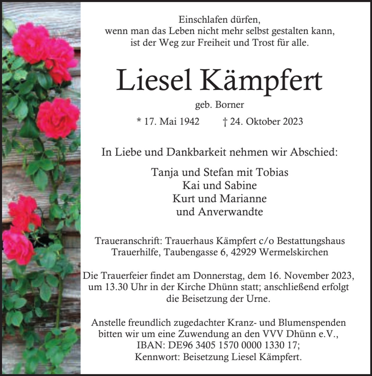<p>Einschlafen dürfen,<br />wenn man das Leben nicht mehr selbst gestalten kann,<br />ist der Weg zur Freiheit und Trost für alle.</p><p>Liesel Kämpfert<br />geb. Borner</p><p>* 17. Mai 1942</p><p>† 24. Oktober 2023</p><p>In Liebe und Dankbarkeit nehmen wir Abschied:<br />Tanja und Stefan mit Tobias<br />Kai und Sabine<br />Kurt und Marianne<br />und Anverwandte<br />Traueranschrift: Trauerhaus Kämpfert c/o Bestattungshaus<br />Trauerhilfe, Taubengasse 6, 42929 Wermelskirchen<br />Die Trauerfeier findet am Donnerstag, dem 16. November 2023,<br />um 13.30 Uhr in der Kirche Dhünn statt; anschließend erfolgt<br />die Beisetzung der Urne.<br />Anstelle freundlich zugedachter Kranz- und Blumenspenden<br />bitten wir um eine Zuwendung an den VVV Dhünn e.V.,<br />IBAN: DE96 3405 157000 1330 17;<br />Kennwort: Beisetzung Liesel Kämpfert.</p>