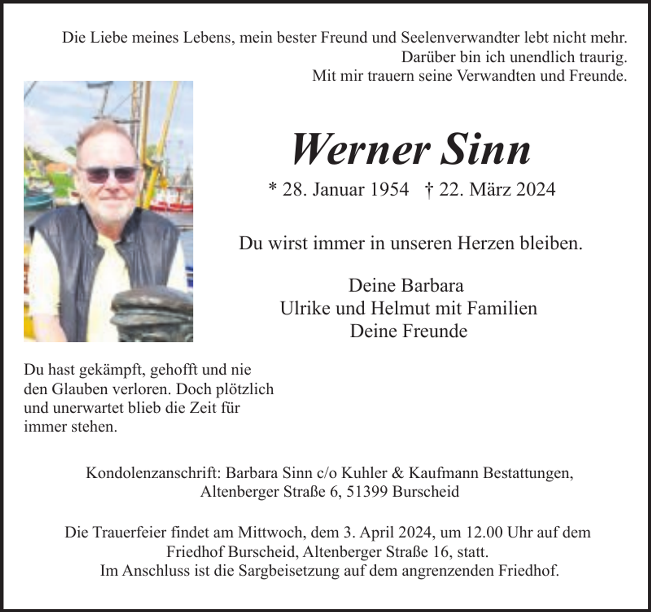 <p>Die Liebe meines Lebens, mein bester Freund und Seelenverwandter lebt nicht mehr.<br />Darüber bin ich unendlich traurig.<br />Mit mir trauern seine Verwandten und Freunde.</p><p>Werner Sinn</p><p>* 28. Januar 1954 † 22. März 2024<br />Du wirst immer in unseren Herzen bleiben.<br />Deine Barbara<br />Ulrike und Helmut mit Familien<br />Deine Freunde<br />Du hast gekämpft, gehofft und nie<br />den Glauben verloren. Doch plötzlich<br />und unerwartet blieb die Zeit für<br />immer stehen.<br />Kondolenzanschrift: Barbara Sinn c/o Kuhler &amp; Kaufmann Bestattungen,<br />Altenberger Straße 6, 51399 Burscheid<br />Die Trauerfeier findet am Mittwoch, dem 3. April 2024, um 12.00 Uhr auf dem<br />Friedhof Burscheid, Altenberger Straße 16, statt.<br />Im Anschluss ist die Sargbeisetzung auf dem angrenzenden Friedhof.</p>