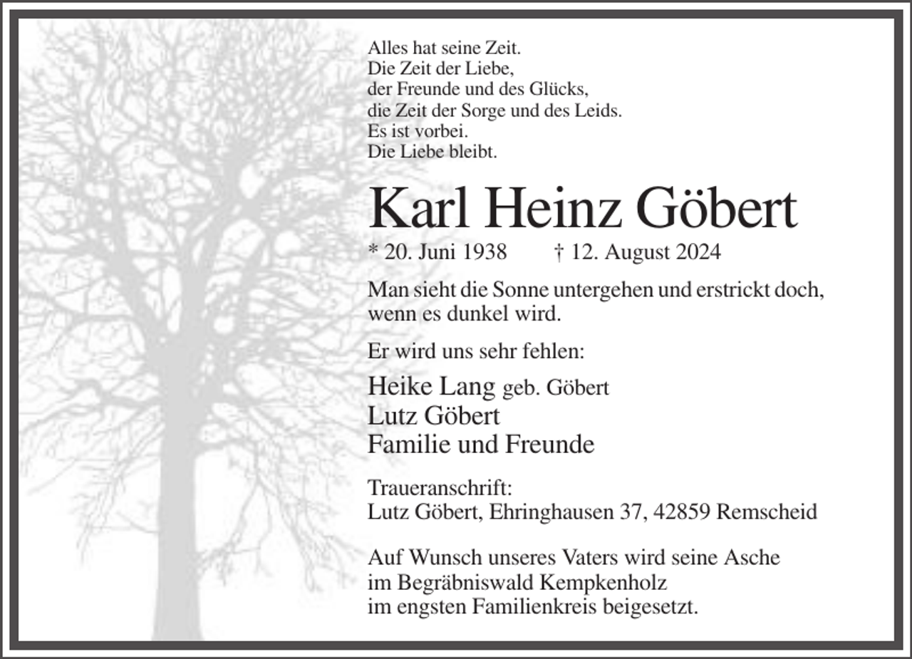 <p>Alles hat seine Zeit.<br />Die Zeit der Liebe,<br />der Freunde und des Glücks,<br />die Zeit der Sorge und des Leids.<br />Es ist vorbei.<br />Die Liebe bleibt.</p><p>Karl Heinz Göbert<br />* 20. Juni 1938</p><p>† 12. August 2024</p><p>Man sieht die Sonne untergehen und erstrickt doch,<br />wenn es dunkel wird.<br />Er wird uns sehr fehlen:</p><p>Heike Lang geb. Göbert<br />Lutz Göbert<br />Familie und Freunde<br />Traueranschrift:<br />Lutz Göbert, Ehringhausen 37, 42859 Remscheid<br />Auf Wunsch unseres Vaters wird seine Asche<br />im Begräbniswald Kempkenholz<br />im engsten Familienkreis beigesetzt.</p>