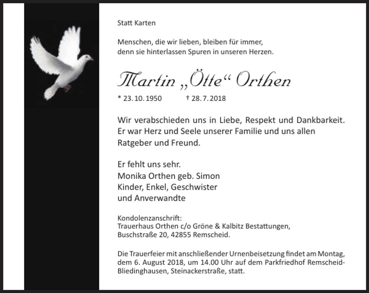<p>Statt Karten<br />Menschen, die wir lieben, bleiben für immer,<br />denn sie hinterlassen Spuren in unseren Herzen.</p><p>Martin „Ötte“ Orthen<br />* 23. 10. 1950</p><p>† 28. 7. 2018</p><p>Wir verabschieden uns in Liebe, Respekt und Dankbarkeit.<br />Er war Herz und Seele unserer Familie und uns allen<br />Ratgeber und Freund.<br />Er fehlt uns sehr.<br />Monika Orthen geb. Simon<br />Kinder, Enkel, Geschwister<br />und Anverwandte<br />Kondolenzanschrift:<br />Trauerhaus Orthen c/o Gröne &amp; Kalbitz Bestattungen,<br />Buschstraße 20, 42855 Remscheid.<br />Die Trauerfeier mit anschließender Urnenbeisetzung findet am Montag,<br />dem 6. August 2018, um 14.00 Uhr auf dem Parkfriedhof RemscheidBliedinghausen, Steinackerstraße, statt.</p>