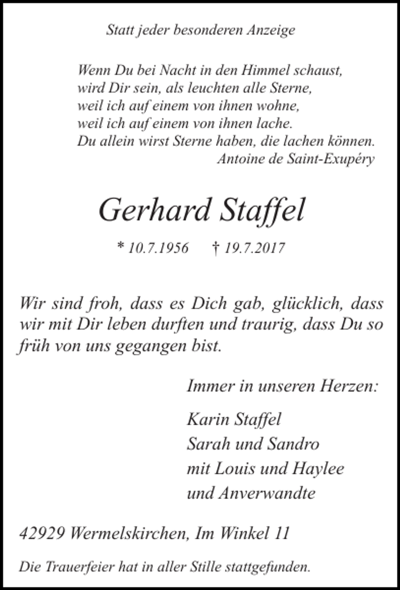 <p>Statt jeder besonderen Anzeige<br />Wenn Du bei Nacht in den Himmel schaust,<br />wird Dir sein, als leuchten alle Sterne,<br />weil ich auf einem von ihnen wohne,<br />weil ich auf einem von ihnen lache.<br />Du allein wirst Sterne haben, die lachen können.<br />Antoine de Saint-Exupéry</p><p>Gerhard Staffel<br />* 10.7.1956</p><p>† 19.7.2017</p><p>Wir sind froh, dass es Dich gab, glücklich, dass<br />wir mit Dir leben durften und traurig, dass Du so<br />früh von uns gegangen bist.<br />Immer in unseren Herzen:<br />Karin Staffel<br />Sarah und Sandro<br />mit Louis und Haylee<br />und Anverwandte<br />42929 Wermelskirchen, Im Winkel 11<br />Die Trauerfeier hat in aller Stille stattgefunden.</p>
