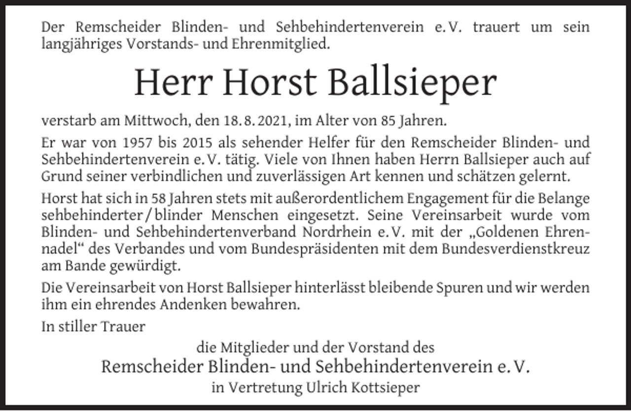 <p>Der Remscheider Blinden- und Sehbehindertenverein e. V. trauert um sein<br />langjähriges Vorstands- und Ehrenmitglied.</p><p>Herr Horst Ballsieper<br />verstarb am Mittwoch, den 18. 8. 2021, im Alter von 85 Jahren.<br />Er war von 1957 bis 2015 als sehender Helfer für den Remscheider Blinden- und<br />Sehbehindertenverein e. V. tätig. Viele von Ihnen haben Herrn Ballsieper auch auf<br />Grund seiner verbindlichen und zuverlässigen Art kennen und schätzen gelernt.<br />Horst hat sich in 58 Jahren stets mit außerordentlichem Engagement für die Belange<br />sehbehinderter / blinder Menschen eingesetzt. Seine Vereinsarbeit wurde vom<br />Blinden- und Sehbehindertenverband Nordrhein e. V. mit der „Goldenen Ehrennadel“ des Verbandes und vom Bundespräsidenten mit dem Bundesverdienstkreuz<br />am Bande gewürdigt.<br />Die Vereinsarbeit von Horst Ballsieper hinterlässt bleibende Spuren und wir werden<br />ihm ein ehrendes Andenken bewahren.<br />In stiller Trauer<br />die Mitglieder und der Vorstand des</p><p>Remscheider Blinden- und Sehbehindertenverein e. V.<br />in Vertretung Ulrich Kottsieper</p>