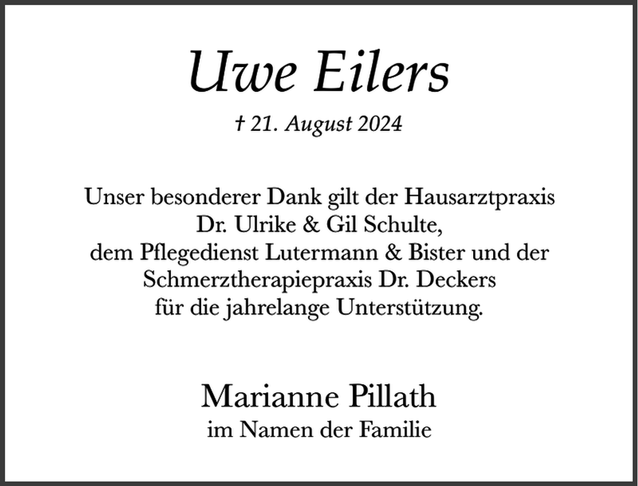 <p>Uwe Eilers<br />† 21. August 2024</p><p>Unser besonderer Dank gilt der Hausarztpraxis<br />Dr. Ulrike &amp; Gil Schulte,<br />dem Pflegedienst Lutermann &amp; Bister und der<br />Schmerztherapiepraxis Dr. Deckers<br />für die jahrelange Unterstützung.</p><p>Marianne Pillath<br />im Namen der Familie</p>