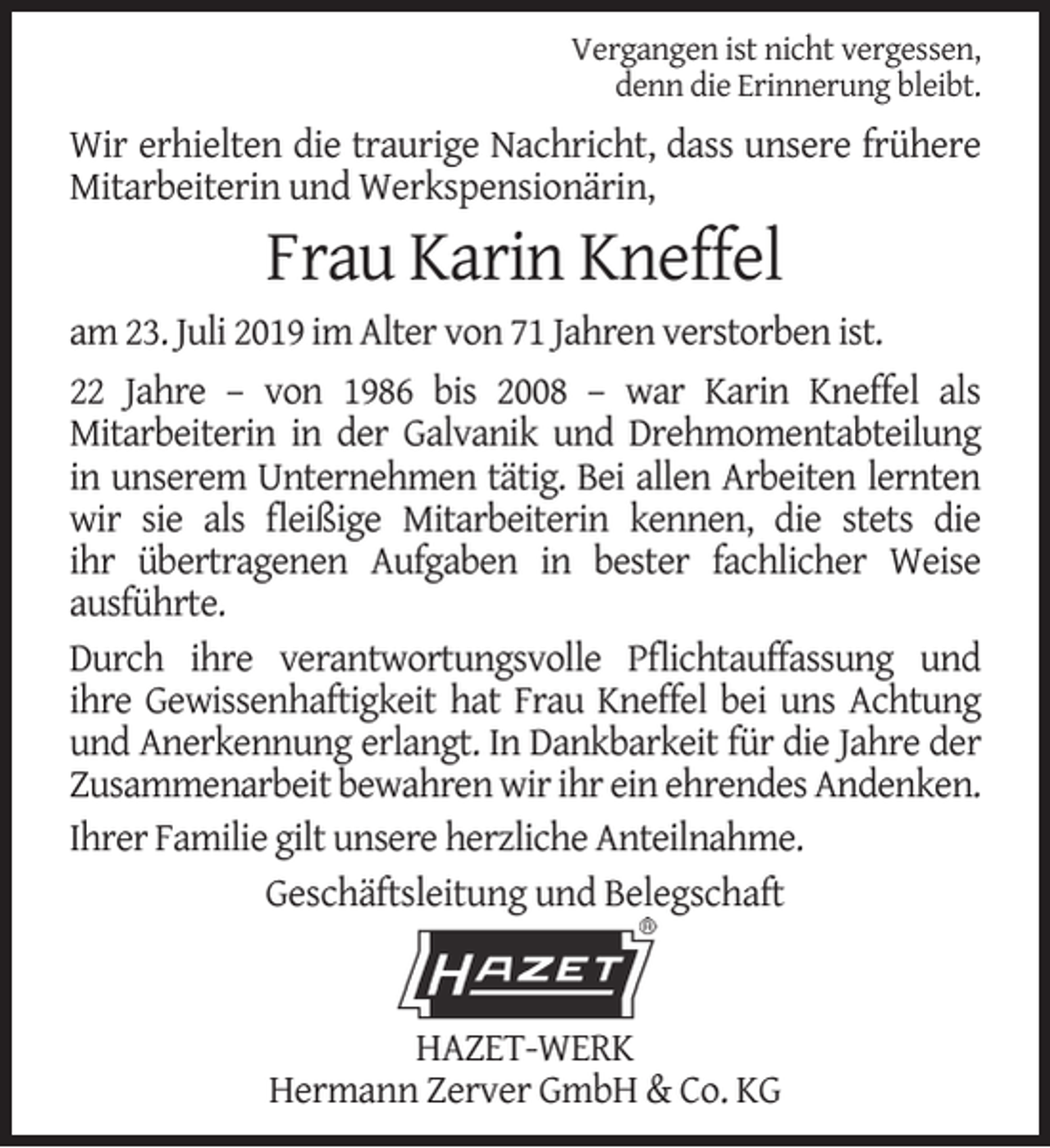 <p>Vergangen ist nicht vergessen,<br />denn die Erinnerung bleibt.</p><p>Wir erhielten die traurige Nachricht, dass unsere frühere<br />Mitarbeiterin und Werkspensionärin,</p><p>Frau Karin Kneffel</p><p>am 23. Juli 2019 im Alter von 71 Jahren verstorben ist.<br />22 Jahre – von 1986 bis 2008 – war Karin Kneffel als<br />Mitarbeiterin in der Galvanik und Drehmomentabteilung<br />in unserem Unternehmen tätig. Bei allen Arbeiten lernten<br />wir sie als ﬂeißige Mitarbeiterin kennen, die stets die<br />ihr übertragenen Aufgaben in bester fachlicher Weise<br />ausführte.<br />Durch ihre verantwortungsvolle Pﬂichtauffassung und<br />ihre Gewissenhaftigkeit hat Frau Kneffel bei uns Achtung<br />und Anerkennung erlangt. In Dankbarkeit für die Jahre der<br />Zusammenarbeit bewahren wir ihr ein ehrendes Andenken.<br />Ihrer Familie gilt unsere herzliche Anteilnahme.<br />Geschäftsleitung und Belegschaft</p><p>HAZET-WERK<br />Hermann Zerver GmbH &amp; Co. KG</p>