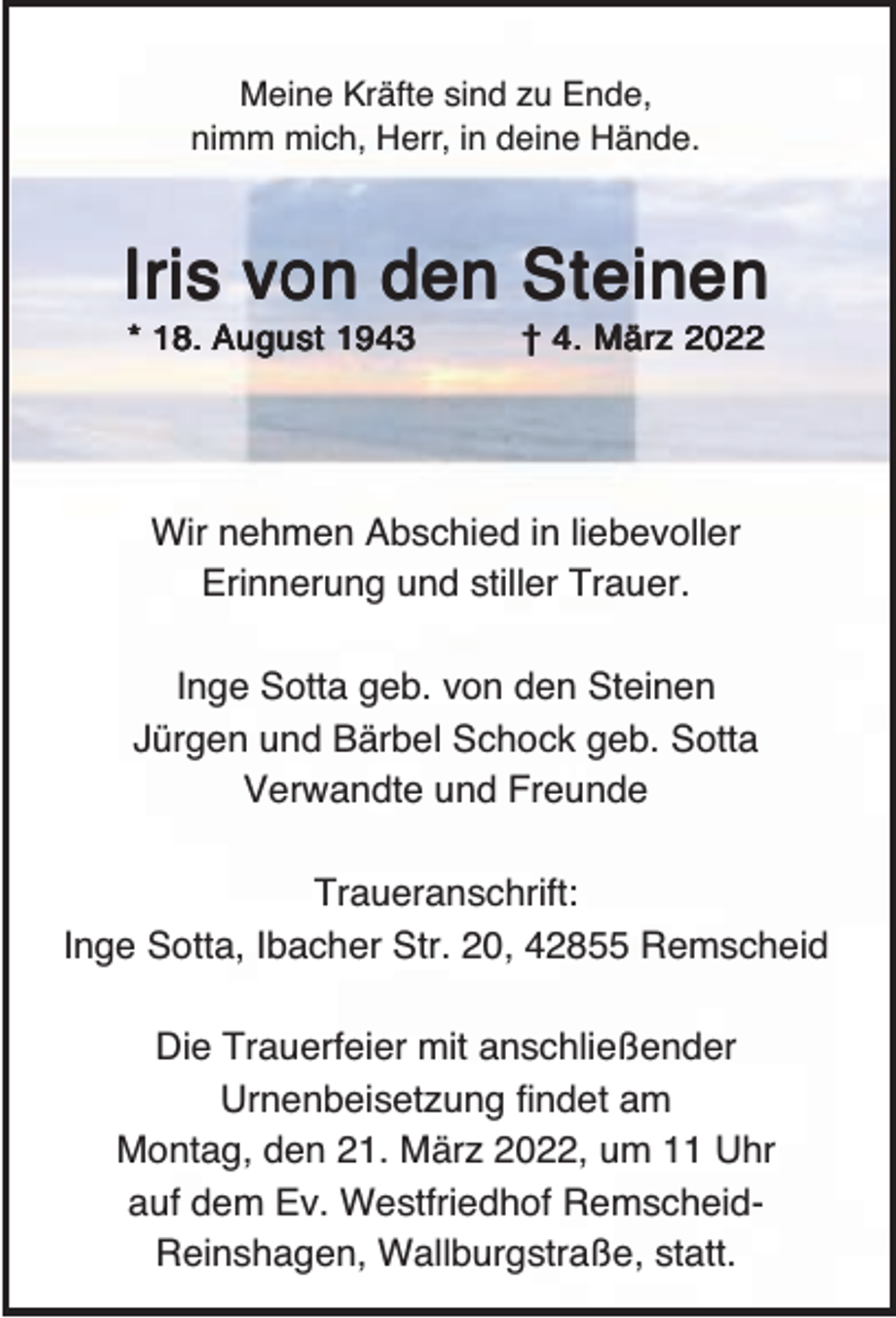 <p>Meine Kräfte sind zu Ende,<br />nimm mich, Herr, in deine Hände.</p><p>Iris von den Steinen<br />* 18. August 1943</p><p>† 4. März 2022</p><p>Wir nehmen Abschied in liebevoller<br />Erinnerung und stiller Trauer.<br />Inge Sotta geb. von den Steinen<br />Jürgen und Bärbel Schock geb. Sotta<br />Verwandte und Freunde<br />Traueranschrift:<br />Inge Sotta, Ibacher Str. 20, 42855 Remscheid<br />Die Trauerfeier mit anschließender<br />Urnenbeisetzung findet am<br />Montag, den 21. März 2022, um 11 Uhr<br />auf dem Ev. Westfriedhof RemscheidReinshagen, Wallburgstraße, statt.</p>