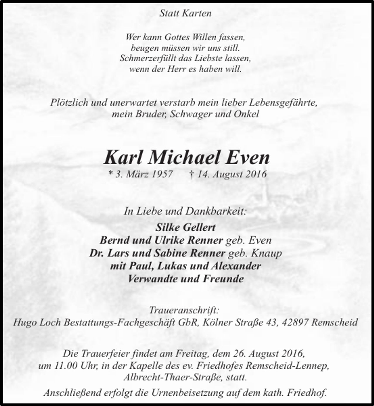 <p>Statt Karten<br />Wer kann Gottes Willen fassen,<br />beugen müssen wir uns still.<br />Schmerzerfüllt das Liebste lassen,<br />wenn der Herr es haben will.</p><p>Plötzlich und unerwartet verstarb mein lieber Lebensgefährte,<br />mein Bruder, Schwager und Onkel</p><p>Karl Michael Even<br />* 3. März 1957</p><p>† 14. August 2016</p><p>In Liebe und Dankbarkeit:<br />Silke Gellert<br />Bernd und Ulrike Renner geb. Even<br />Dr. Lars und Sabine Renner geb. Knaup<br />mit Paul, Lukas und Alexander<br />Verwandte und Freunde<br />Traueranschrift:<br />Hugo Loch Bestattungs-Fachgeschäft GbR, Kölner Straße 43, 42897 Remscheid<br />Die Trauerfeier findet am Freitag, dem 26. August 2016,<br />um 11.00 Uhr, in der Kapelle des ev. Friedhofes Remscheid-Lennep,<br />Albrecht-Thaer-Straße, statt.<br />Anschließend erfolgt die Urnenbeisetzung auf dem kath. Friedhof.</p>