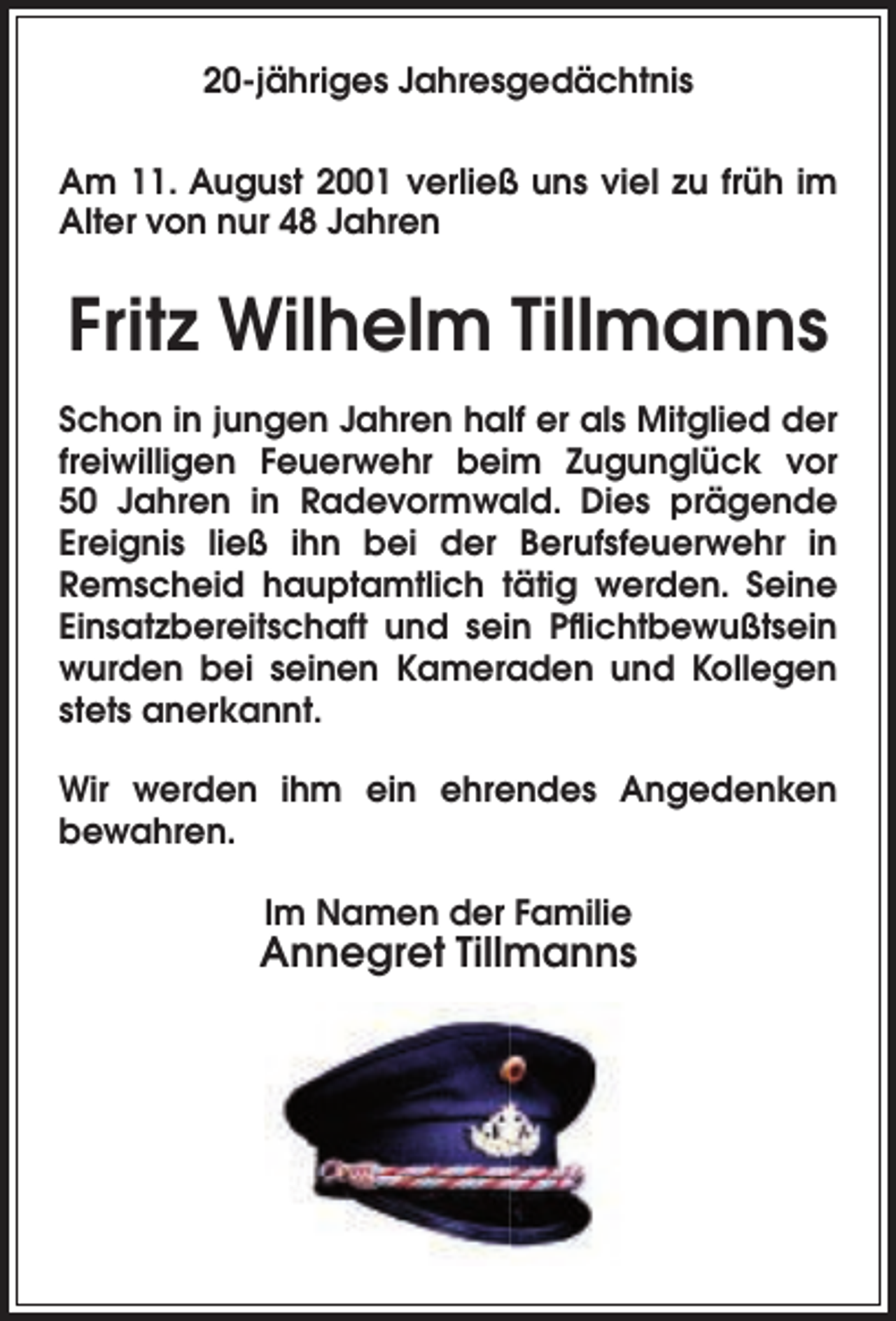 <p>20-jähriges Jahresgedächtnis<br />Am 11. August 2001 verließ uns viel zu früh im<br />Alter von nur 48 Jahren</p><p>Fritz Wilhelm Tillmanns<br />Schon in jungen Jahren half er als Mitglied der<br />freiwilligen Feuerwehr beim Zugunglück vor<br />50 Jahren in Radevormwald. Dies prägende<br />Ereignis ließ ihn bei der Berufsfeuerwehr in<br />Remscheid hauptamtlich tätig werden. Seine<br />Einsatzbereitschaft und sein Pﬂichtbewußtsein<br />wurden bei seinen Kameraden und Kollegen<br />stets anerkannt.<br />Wir werden ihm ein ehrendes Angedenken<br />bewahren.<br />Im Namen der Familie</p><p>Annegret Tillmanns</p>