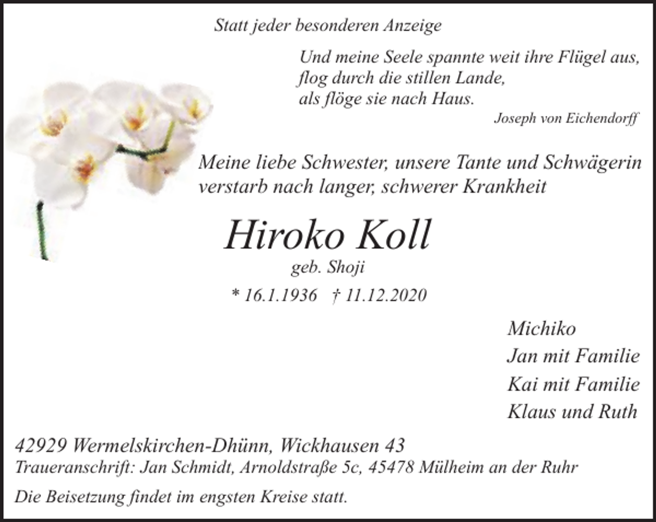 <p>Statt jeder besonderen Anzeige<br />Und meine Seele spannte weit ihre Flügel aus,<br />flog durch die stillen Lande,<br />als flöge sie nach Haus.<br />Joseph von Eichendorff</p><p>Meine liebe Schwester, unsere Tante und Schwägerin<br />verstarb nach langer, schwerer Krankheit</p><p>Hiroko Koll<br />geb. Shoji</p><p>* 16.1.1936 † 11.12.2020</p><p>Michiko<br />Jan mit Familie<br />Kai mit Familie<br />Klaus und Ruth<br />42929 Wermelskirchen-Dhünn, Wickhausen 43</p><p>Traueranschrift: Jan Schmidt, Arnoldstraße 5c, 45478 Mülheim an der Ruhr<br />Die Beisetzung findet im engsten Kreise statt.</p>