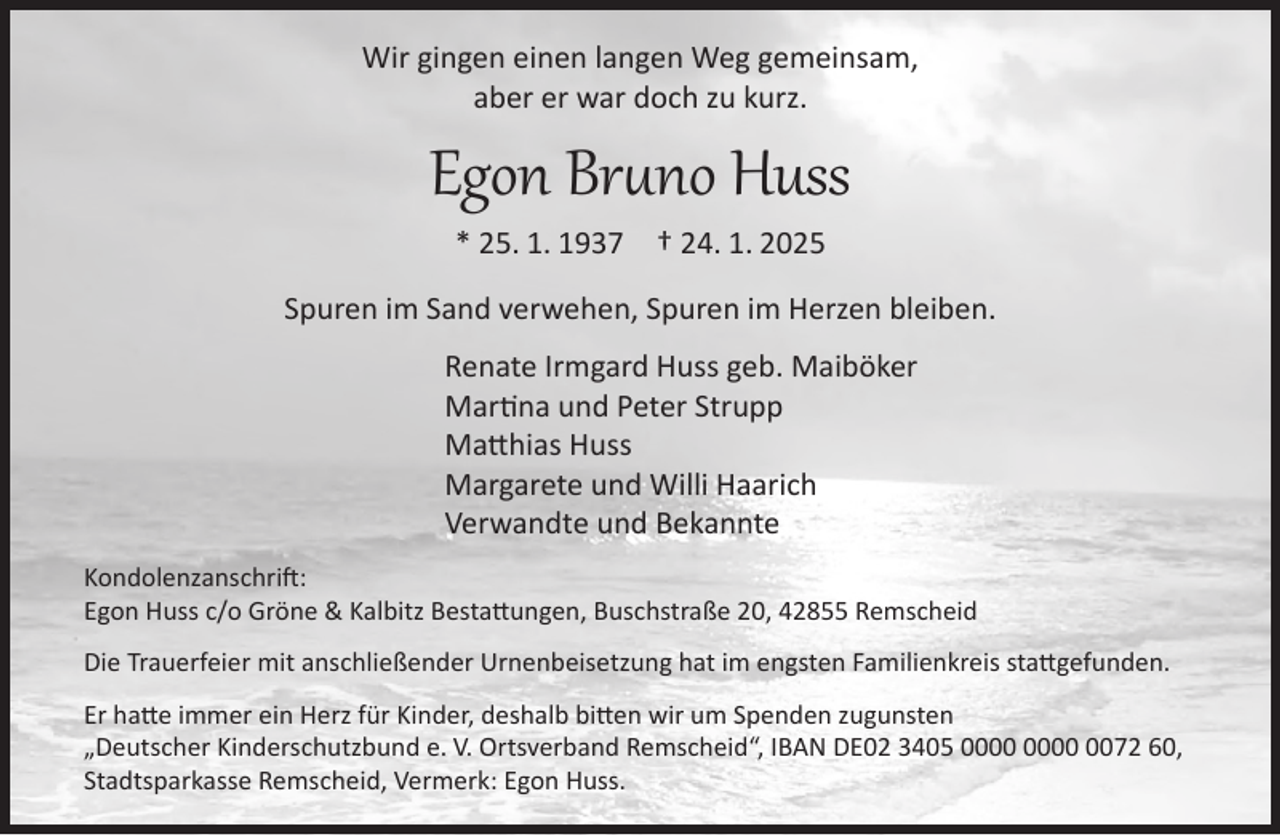 <p>Wir gingen einen langen Weg gemeinsam,<br />aber er war doch zu kurz.</p><p>Egon Bruno Huss<br />* 25. 1. 1937</p><p>† 24. 1. 2025</p><p>Spuren im Sand verwehen, Spuren im Herzen bleiben.<br />Renate Irmgard Huss geb. Maiböker<br />Martina und Peter Strupp<br />Matthias Huss<br />Margarete und Willi Haarich<br />Verwandte und Bekannte<br />Kondolenzanschrift:<br />Egon Huss c/o Gröne &amp; Kalbitz Bestattungen, Buschstraße 20, 42855 Remscheid<br />Die Trauerfeier mit anschließender Urnenbeisetzung hat im engsten Familienkreis stattgefunden.<br />Er hatte immer ein Herz für Kinder, deshalb bitten wir um Spenden zugunsten<br />„Deutscher Kinderschutzbund e. V. Ortsverband Remscheid“, IBAN DE02 3405 0072 60,<br />Stadtsparkasse Remscheid, Vermerk: Egon Huss.</p>