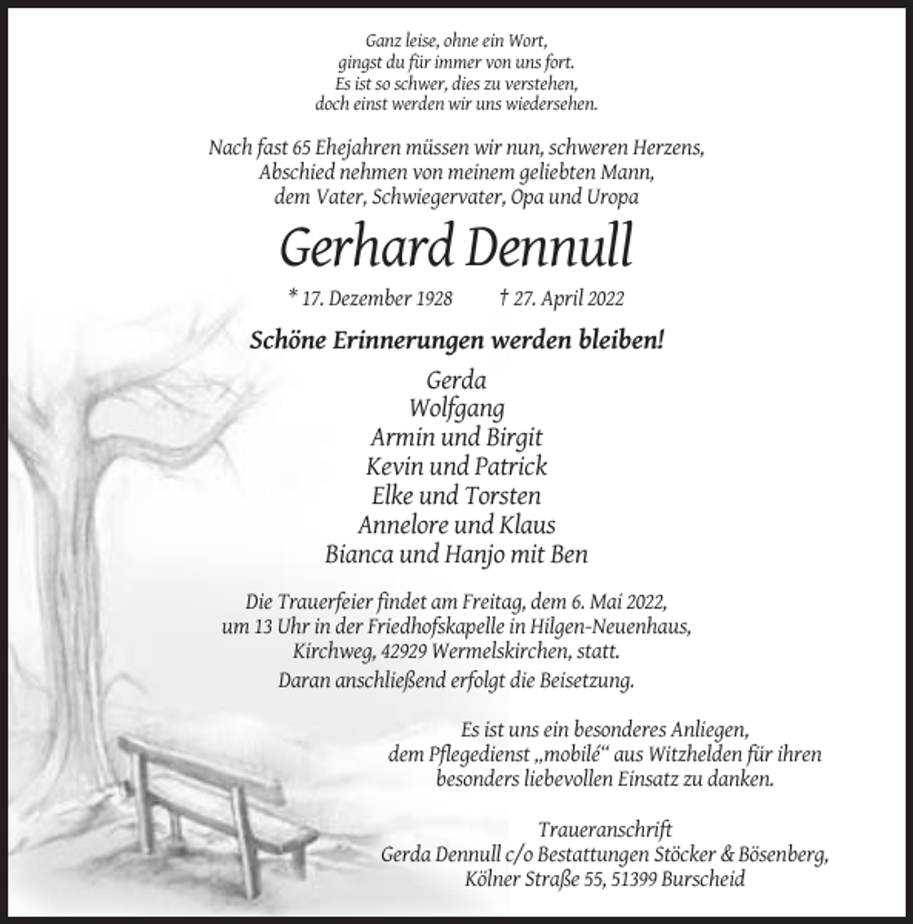 <p>Ganz leise, ohne ein Wort,<br />gingst du für immer von uns fort.<br />Es ist so schwer, dies zu verstehen,<br />doch einst werden wir uns wiedersehen.</p><p>Nach fast 65 Ehejahren müssen wir nun, schweren Herzens,<br />Abschied nehmen von meinem geliebten Mann,<br />dem Vater, Schwiegervater, Opa und Uropa</p><p>Gerhard Dennull<br />* 17. Dezember 1928</p><p>† 27. April 2022</p><p>Schöne Erinnerungen werden bleiben!<br />Gerda<br />Wolfgang<br />Armin und Birgit<br />Kevin und Patrick<br />Elke und Torsten<br />Annelore und Klaus<br />Bianca und Hanjo mit Ben<br />Die Trauerfeier findet am Freitag, dem 6. Mai 2022,<br />um 13 Uhr in der Friedhofskapelle in Hilgen-Neuenhaus,<br />Kirchweg, 42929 Wermelskirchen, statt.<br />Daran anschließend erfolgt die Beisetzung.<br />Es ist uns ein besonderes Anliegen,<br />dem Pflegedienst „mobilé“ aus Witzhelden für ihren<br />besonders liebevollen Einsatz zu danken.<br />Traueranschrift<br />Gerda Dennull c/o Bestattungen Stöcker &amp; Bösenberg,<br />Kölner Straße 55, 51399 Burscheid</p>