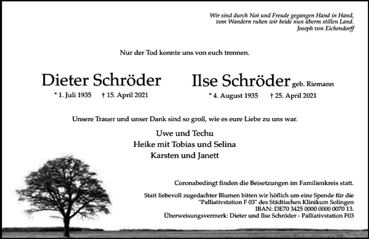 <p>Wir sind durch Not und Freude gegangen Hand in Hand,<br />vom Wandern ruhen wir beide nun überm stillen Land.<br />Joseph von Eichendorff</p><p>Nur der Tod konnte uns von euch trennen.</p><p>Dieter Schröder<br />* 1. Juli 1935</p><p>† 15. April 2021</p><p>Ilse Schröder<br />* 4. August 1935</p><p>geb. Riemann</p><p>† 25. April 2021</p><p>Unsere Trauer und unser Dank sind so groß, wie es eure Liebe zu uns war.</p><p>Uwe und Techu<br />Heike mit Tobias und Selina<br />Karsten und Janett<br />Coronabedingt finden die Beisetzungen im Familienkreis statt.<br />Statt liebevoll zugedachter Blumen bitten wir höflich um eine Spende für die<br />"Palliativstation F 03" des Städtischen Klinikum Solingen<br />IBAN: DE70 3425 0070 13.<br />Überweisungsvermerk: Dieter und Ilse Schröder - Palliativstation F03</p>