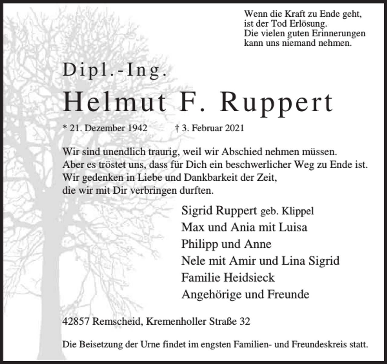 <p>Wenn die Kraft zu Ende geht,<br />ist der Tod Erlösung.<br />Die vielen guten Erinnerungen<br />kann uns niemand nehmen.</p><p>Dipl.-Ing.</p><p>H e lmu t F . R u p pert<br />* 21. Dezember 1942</p><p>† 3. Februar 2021</p><p>Wir sind unendlich traurig, weil wir Abschied nehmen müssen.<br />Aber es tröstet uns, dass für Dich ein beschwerlicher Weg zu Ende ist.<br />Wir gedenken in Liebe und Dankbarkeit der Zeit,<br />die wir mit Dir verbringen durften.</p><p>Sigrid Ruppert geb. Klippel<br />Max und Ania mit Luisa<br />Philipp und Anne<br />Nele mit Amir und Lina Sigrid<br />Familie Heidsieck<br />Angehörige und Freunde<br />42857 Remscheid, Kremenholler Straße 32<br />Die Beisetzung der Urne findet im engsten Familien- und Freundeskreis statt.</p>