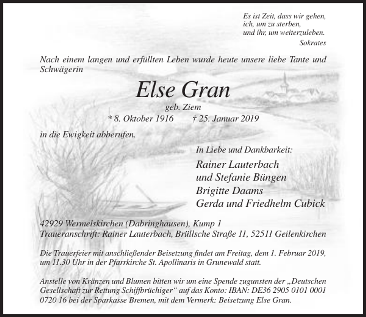 <p>Es ist Zeit, dass wir gehen,<br />ich, um zu sterben,<br />und ihr, um weiterzuleben.<br />Sokrates</p><p>Nach einem langen und erfüllten Leben wurde heute unsere liebe Tante und<br />Schwägerin</p><p>Else Gran<br />geb. Ziem<br />* 8. Oktober 1916<br />† 25. Januar 2019<br />in die Ewigkeit abberufen.<br />In Liebe und Dankbarkeit:</p><p>Rainer Lauterbach<br />und Stefanie Büngen<br />Brigitte Daams<br />Gerda und Friedhelm Cubick<br />42929 Wermelskirchen (Dabringhausen), Kump 1<br />Traueranschrift: Rainer Lauterbach, Brüllsche Straße 11, 52511 Geilenkirchen<br />Die Trauerfeier mit anschließender Beisetzung findet am Freitag, dem 1. Februar 2019,<br />um 11.30 Uhr in der Pfarrkirche St. Apollinaris in Grunewald statt.<br />Anstelle von Kränzen und Blumen bitten wir um eine Spende zugunsten der „Deutschen<br />Gesellschaft zur Rettung Schiffbrüchiger“ auf das Konto: IBAN: DE36 2905 0101 0001<br />0720 16 bei der Sparkasse Bremen, mit dem Vermerk: Beisetzung Else Gran.</p>