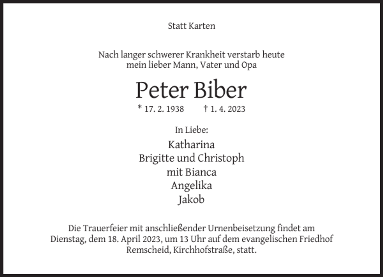<p>Statt Karten</p><p>Nach langer schwerer Krankheit verstarb heute<br />mein lieber Mann, Vater und Opa</p><p>Peter Biber<br />* 17. 2. 1938</p><p>† 1. 4. 2023</p><p>In Liebe:</p><p>Katharina<br />Brigitte und Christoph<br />mit Bianca<br />Angelika<br />Jakob<br />Die Trauerfeier mit anschließender Urnenbeisetzung findet am<br />Dienstag, dem 18. April 2023, um 13 Uhr auf dem evangelischen Friedhof<br />Remscheid, Kirchhofstraße, statt.</p>