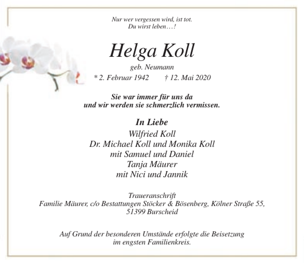 <p>Nur wer vergessen wird, ist tot.<br />Du wirst leben . . . !</p><p>Helga Koll<br />geb. Neumann<br />* 2. Februar 1942<br />† 12. Mai 2020<br />Sie war immer für uns da<br />und wir werden sie schmerzlich vermissen.</p><p>In Liebe<br />Wilfried Koll<br />Dr. Michael Koll und Monika Koll<br />mit Samuel und Daniel<br />Tanja Mäurer<br />mit Nici und Jannik<br />Traueranschrift<br />Familie Mäurer, c/o Bestattungen Stöcker &amp; Bösenberg, Kölner Straße 55,<br />51399 Burscheid<br />Auf Grund der besonderen Umstände erfolgte die Beisetzung<br />im engsten Familienkreis.</p>