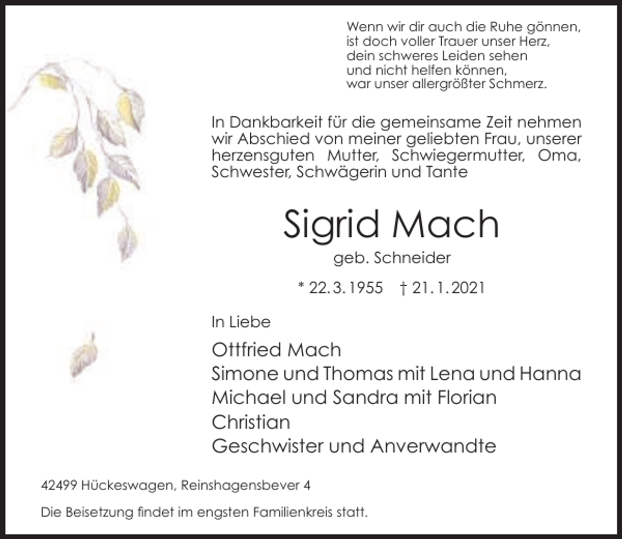 <p>Wenn wir dir auch die Ruhe gönnen,<br />ist doch voller Trauer unser Herz,<br />dein schweres Leiden sehen<br />und nicht helfen können,<br />war unser allergrößter Schmerz.</p><p>In Dankbarkeit für die gemeinsame Zeit nehmen<br />wir Abschied von meiner geliebten Frau, unserer<br />herzensguten Mutter, Schwiegermutter, Oma,<br />Schwester, Schwägerin und Tante</p><p>Sigrid Mach<br />geb. Schneider</p><p>* 22. 3. 1955</p><p>† 21. 1. 2021</p><p>In Liebe</p><p>Ottfried Mach<br />Simone und Thomas mit Lena und Hanna<br />Michael und Sandra mit Florian<br />Christian<br />Geschwister und Anverwandte<br />42499 Hückeswagen, Reinshagensbever 4<br />Die Beisetzung findet im engsten Familienkreis statt.</p>
