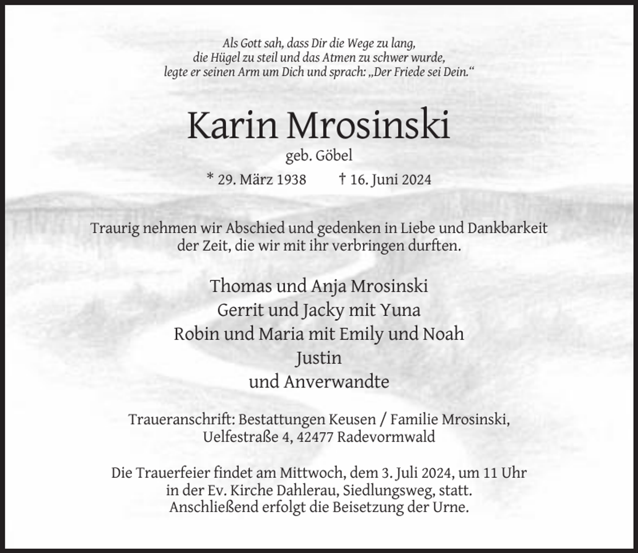 <p>Als Gott sah, dass Dir die Wege zu lang,<br />die Hügel zu steil und das Atmen zu schwer wurde,<br />legte er seinen Arm um Dich und sprach: „Der Friede sei Dein.“</p><p>Karin Mrosinski<br />geb. Göbel<br />* 29. März 1938<br />† 16. Juni 2024</p><p>Traurig nehmen wir Abschied und gedenken in Liebe und Dankbarkeit<br />der Zeit, die wir mit ihr verbringen durften.</p><p>Thomas und Anja Mrosinski<br />Gerrit und Jacky mit Yuna<br />Robin und Maria mit Emily und Noah<br />Justin<br />und Anverwandte<br />Traueranschrift: Bestattungen Keusen / Familie Mrosinski,<br />Uelfestraße 4, 42477 Radevormwald<br />Die Trauerfeier findet am Mittwoch, dem 3. Juli 2024, um 11 Uhr<br />in der Ev. Kirche Dahlerau, Siedlungsweg, statt.<br />Anschließend erfolgt die Beisetzung der Urne.</p>