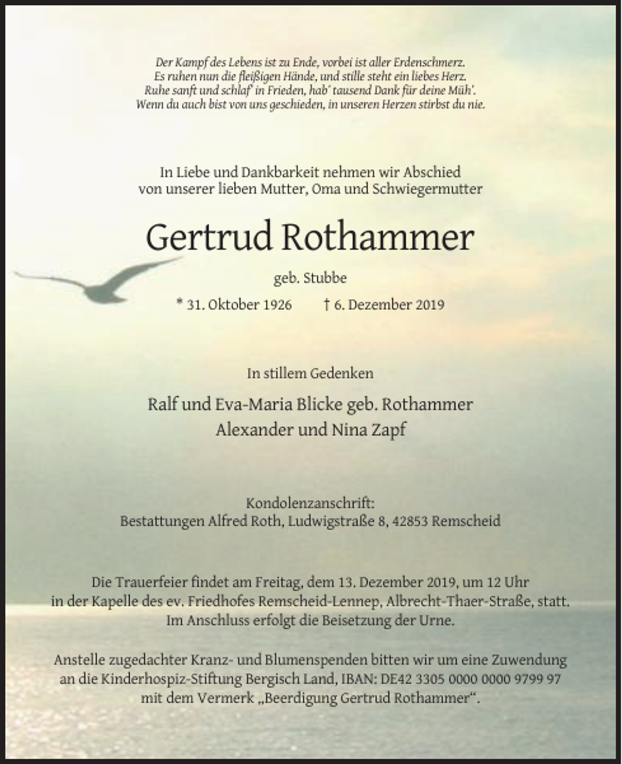 <p>Der Kampf des Lebens ist zu Ende, vorbei ist aller Erdenschmerz.<br />Es ruhen nun die fleißigen Hände, und stille steht ein liebes Herz.<br />Ruhe sanft und schlaf’ in Frieden, hab’ tausend Dank für deine Müh’.<br />Wenn du auch bist von uns geschieden, in unseren Herzen stirbst du nie.</p><p>In Liebe und Dankbarkeit nehmen wir Abschied<br />von unserer lieben Mutter, Oma und Schwiegermutter</p><p>Gertrud Rothammer<br />geb. Stubbe<br />* 31. Oktober 1926</p><p>† 6. Dezember 2019</p><p>In stillem Gedenken</p><p>Ralf und Eva-Maria Blicke geb. Rothammer<br />Alexander und Nina Zapf</p><p>Kondolenzanschrift:<br />Bestattungen Alfred Roth, Ludwigstraße 8, 42853 Remscheid</p><p>Die Trauerfeier findet am Freitag, dem 13. Dezember 2019, um 12 Uhr<br />in der Kapelle des ev. Friedhofes Remscheid-Lennep, Albrecht-Thaer-Straße, statt.<br />Im Anschluss erfolgt die Beisetzung der Urne.<br />Anstelle zugedachter Kranz- und Blumenspenden bitten wir um eine Zuwendung<br />an die Kinderhospiz-Stiftung Bergisch Land, IBAN: DE42 3305 9797<br />mit dem Vermerk „Beerdigung Gertrud Rothammer“.</p>