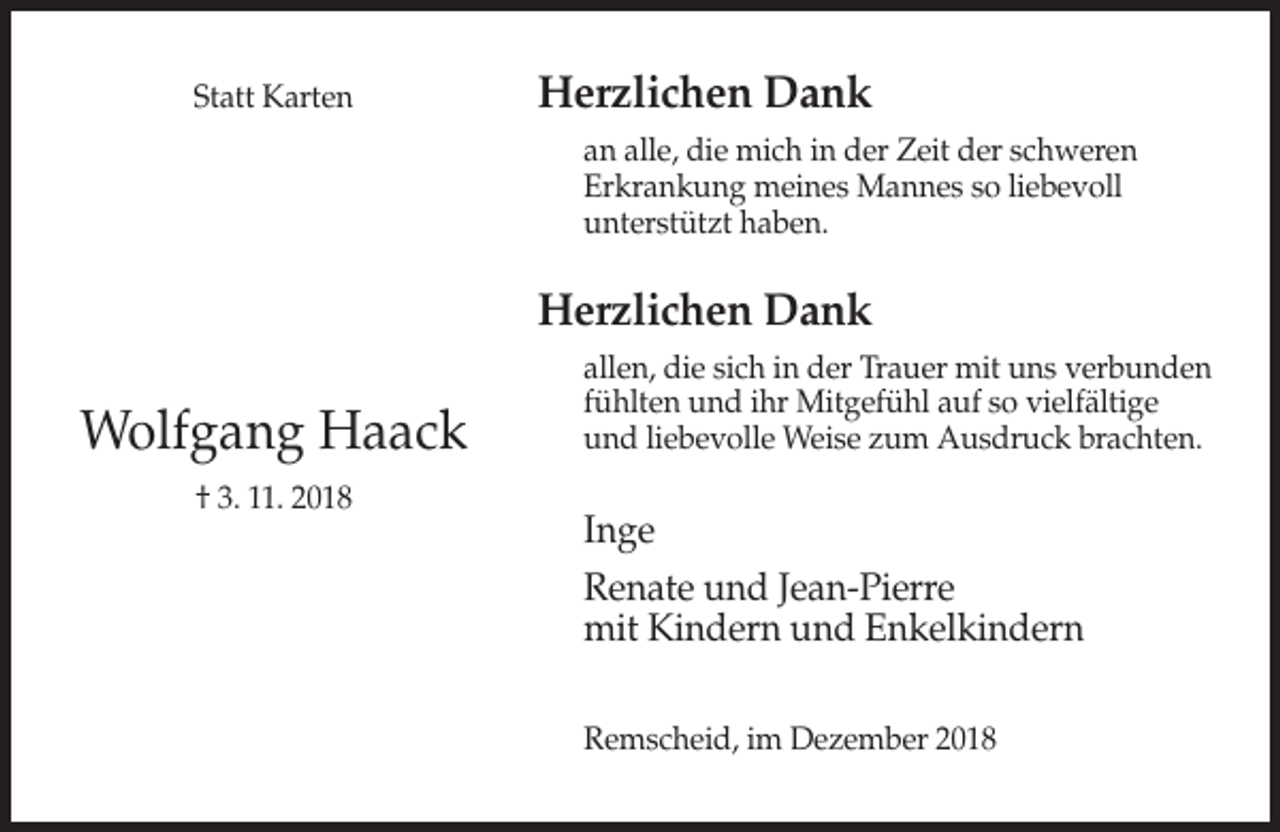 <p>Statt Karten</p><p>Herzlichen Dank<br />an alle, die mich in der Zeit der schweren<br />Erkrankung meines Mannes so liebevoll<br />unterstützt haben.</p><p>Herzlichen Dank</p><p>Wolfgang Haack<br />† 3. 11. 2018</p><p>allen, die sich in der Trauer mit uns verbunden<br />fühlten und ihr Mitgefühl auf so vielfältige<br />und liebevolle Weise zum Ausdruck brachten.</p><p>Inge<br />Renate und Jean-Pierre<br />mit Kindern und Enkelkindern<br />Remscheid, im Dezember 2018</p>
