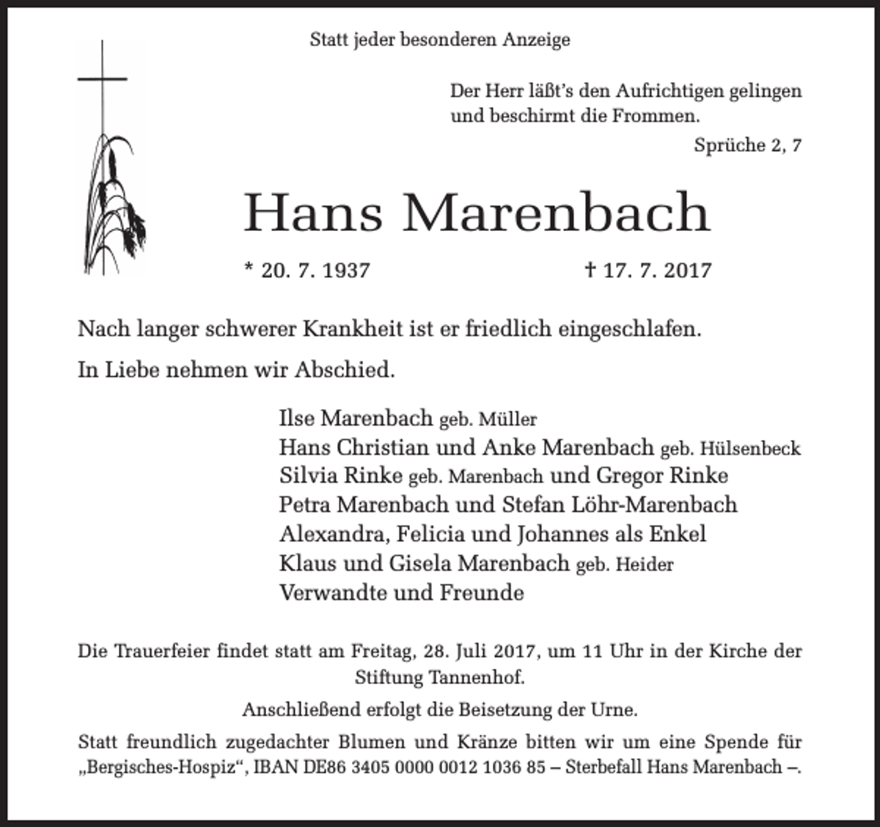 <p>Statt jeder besonderen Anzeige<br />Der Herr läßt’s den Aufrichtigen gelingen<br />und beschirmt die Frommen.<br />Sprüche 2, 7</p><p>Hans Marenbach<br />* 20. 7. 1937</p><p>† 17. 7. 2017</p><p>Nach langer schwerer Krankheit ist er friedlich eingeschlafen.<br />In Liebe nehmen wir Abschied.<br />Ilse Marenbach geb. Müller<br />Hans Christian und Anke Marenbach geb. Hülsenbeck<br />Silvia Rinke geb. Marenbach und Gregor Rinke<br />Petra Marenbach und Stefan Löhr-Marenbach<br />Alexandra, Felicia und Johannes als Enkel<br />Klaus und Gisela Marenbach geb. Heider<br />Verwandte und Freunde<br />Die Trauerfeier findet statt am Freitag, 28. Juli 2017, um 11 Uhr in der Kirche der<br />Stiftung Tannenhof.<br />Anschließend erfolgt die Beisetzung der Urne.<br />Statt freundlich zugedachter Blumen und Kränze bitten wir um eine Spende für<br />„Bergisches-Hospiz“, IBAN DE86 3405 0012 1036 85 – Sterbefall Hans Marenbach –.</p>