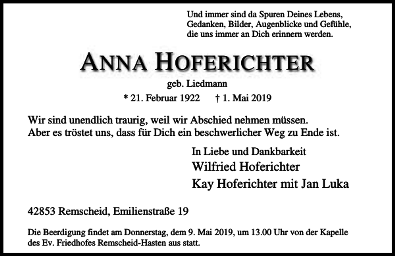 <p>Und immer sind da Spuren Deines Lebens,<br />Gedanken, Bilder, Augenblicke und Gefühle,<br />die uns immer an Dich erinnern werden.</p><p>A NNA H OFERICHTER<br />geb. Liedmann<br />* 21. Februar 1922<br />† 1. Mai 2019</p><p>Wir sind unendlich traurig, weil wir Abschied nehmen müssen.<br />Aber es tröstet uns, dass für Dich ein beschwerlicher Weg zu Ende ist.<br />In Liebe und Dankbarkeit</p><p>Wilfried Hoferichter<br />Kay Hoferichter mit Jan Luka</p><p>42853 Remscheid, Emilienstraße 19<br />Die Beerdigung findet am Donnerstag, dem 9. Mai 2019, um 13.00 Uhr von der Kapelle<br />des Ev. Friedhofes Remscheid-Hasten aus statt.</p>