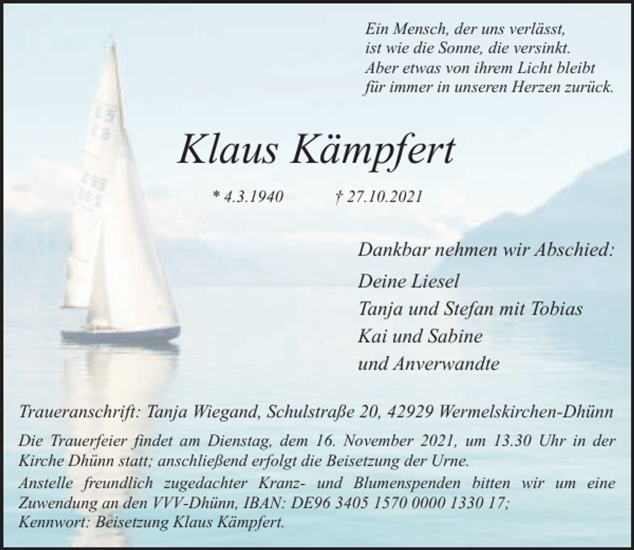 <p>Ein Mensch, der uns verlässt,<br />ist wie die Sonne, die versinkt.<br />Aber etwas von ihrem Licht bleibt<br />für immer in unseren Herzen zurück.</p><p>Klaus Kämpfert<br />* 4.3.1940</p><p>† 27.10.2021</p><p>Dankbar nehmen wir Abschied:<br />Deine Liesel<br />Tanja und Stefan mit Tobias<br />Kai und Sabine<br />und Anverwandte<br />Traueranschrift: Tanja Wiegand, Schulstraße 20, 42929 Wermelskirchen-Dhünn<br />Die Trauerfeier findet am Dienstag, dem 16. November 2021, um 13.30 Uhr in der<br />Kirche Dhünn statt; anschließend erfolgt die Beisetzung der Urne.<br />Anstelle freundlich zugedachter Kranz- und Blumenspenden bitten wir um eine<br />Zuwendung an den VVV-Dhünn, IBAN: DE96 3405 157000 1330 17;<br />Kennwort: Beisetzung Klaus Kämpfert.</p>