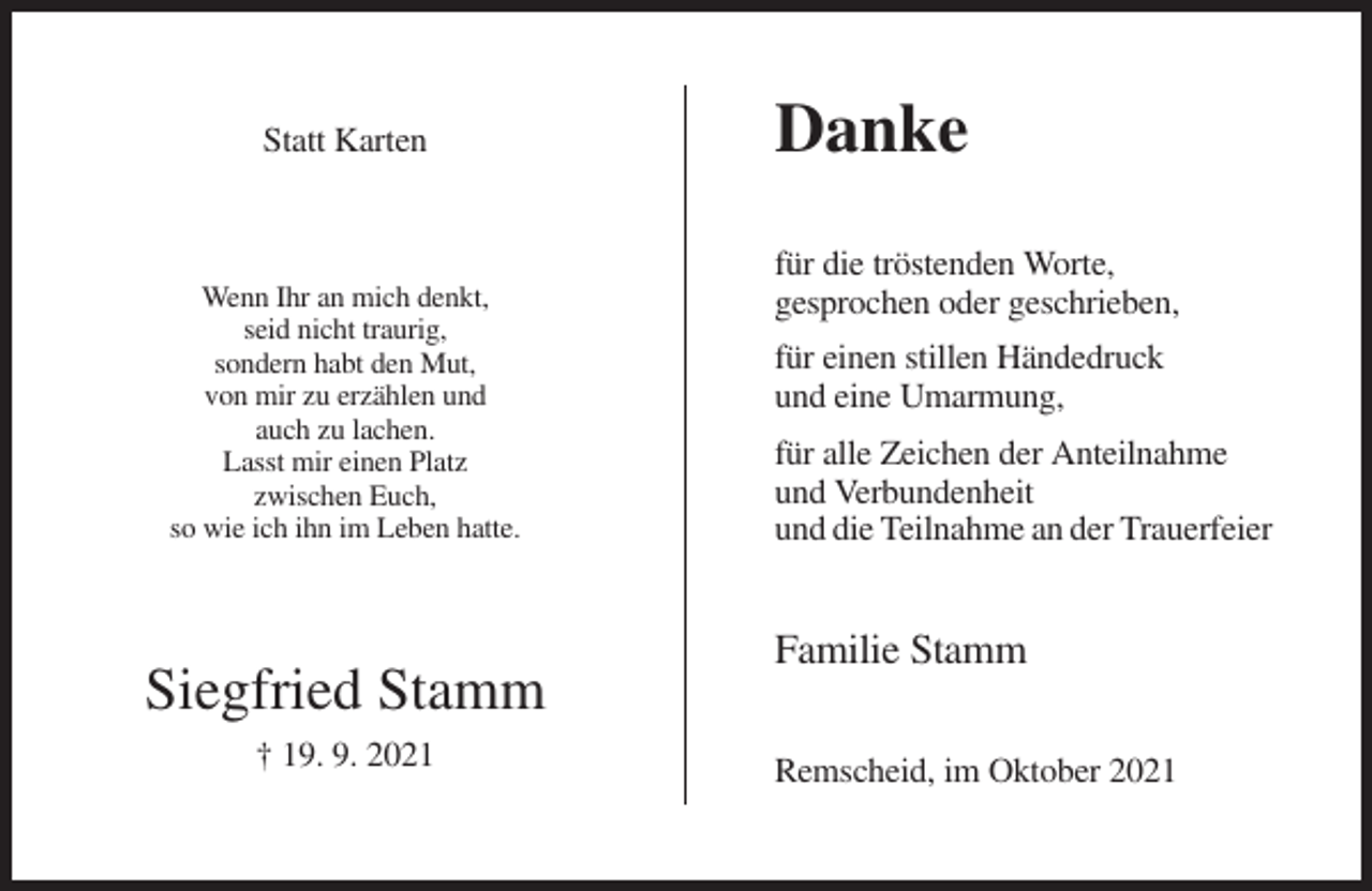 <p>Statt Karten</p><p>Wenn Ihr an mich denkt,<br />seid nicht traurig,<br />sondern habt den Mut,<br />von mir zu erzählen und<br />auch zu lachen.<br />Lasst mir einen Platz<br />zwischen Euch,<br />so wie ich ihn im Leben hatte.</p><p>Siegfried Stamm<br />† 19. 9. 2021</p><p>Danke<br />für die tröstenden Worte,<br />gesprochen oder geschrieben,<br />für einen stillen Händedruck<br />und eine Umarmung,<br />für alle Zeichen der Anteilnahme<br />und Verbundenheit<br />und die Teilnahme an der Trauerfeier</p><p>Familie Stamm<br />Remscheid, im Oktober 2021</p>