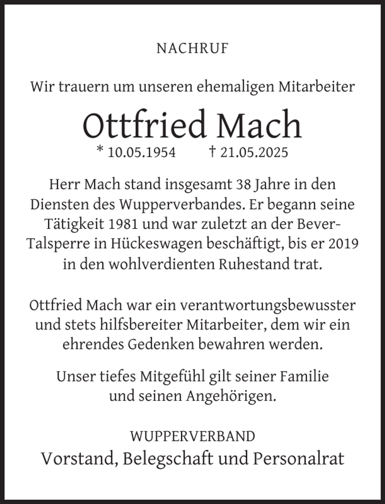 <p>NACHRUF<br />Wir trauern um unseren ehemaligen Mitarbeiter</p><p>Ottfried Mach<br />* 10.05.1954</p><p>† 21.05.2025</p><p>Herr Mach stand insgesamt 38 Jahre in den<br />Diensten des Wupperverbandes. Er begann seine<br />Tätigkeit 1981 und war zuletzt an der BeverTalsperre in Hückeswagen beschäftigt, bis er 2019<br />in den wohlverdienten Ruhestand trat.<br />Ottfried Mach war ein verantwortungsbewusster<br />und stets hilfsbereiter Mitarbeiter, dem wir ein<br />ehrendes Gedenken bewahren werden.<br />Unser tiefes Mitgefühl gilt seiner Familie<br />und seinen Angehörigen.<br />WUPPERVERBAND</p><p>Vorstand, Belegschaft und Personalrat</p>