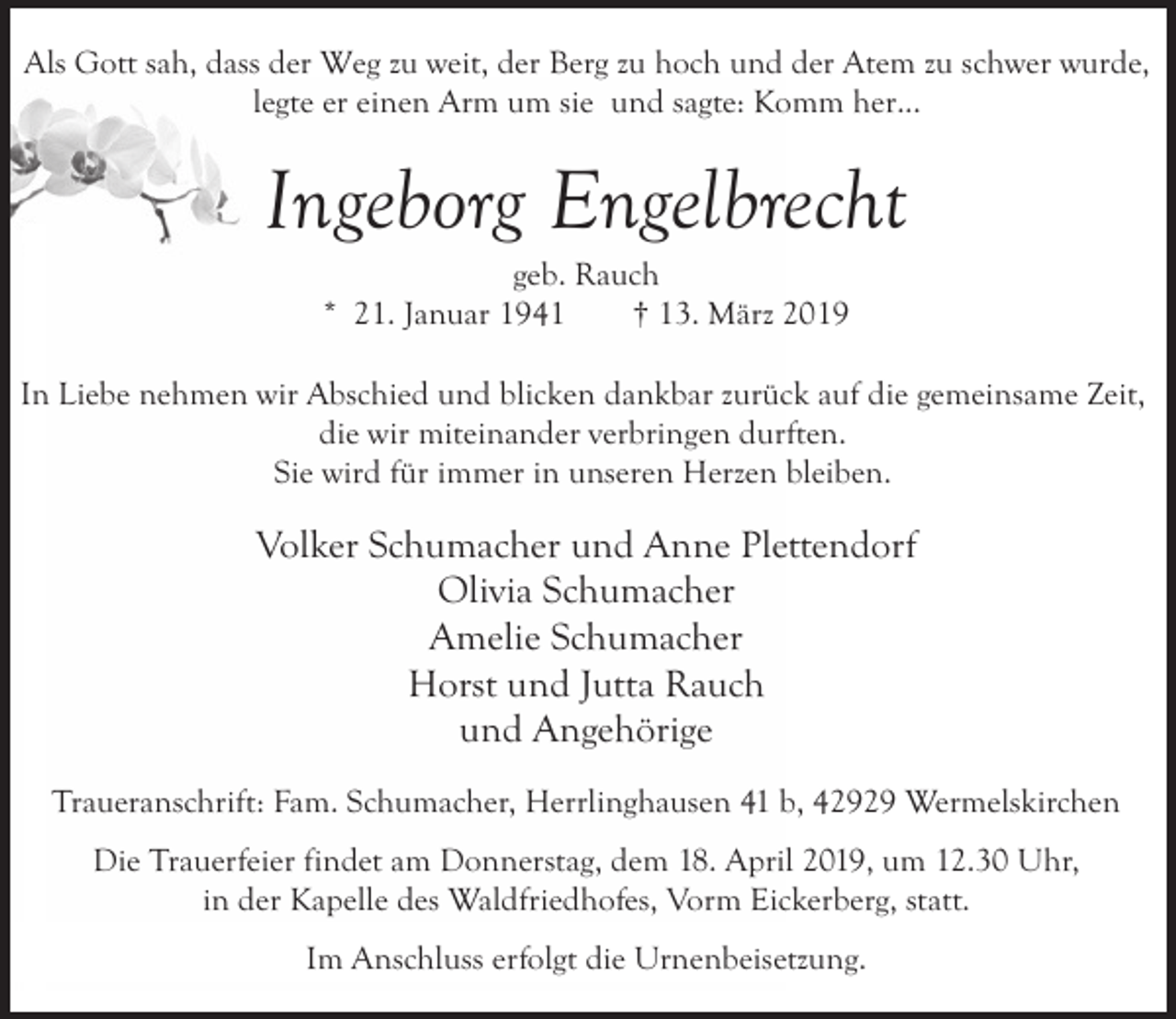<p>Als Gott sah, dass der Weg zu weit, der Berg zu hoch und der Atem zu schwer wurde,<br />legte er einen Arm um sie und sagte: Komm her...</p><p>Ingeborg Engelbrecht<br />geb. Rauch<br />* 21. Januar 1941<br />† 13. März 2019</p><p>In Liebe nehmen wir Abschied und blicken dankbar zurück auf die gemeinsame Zeit,<br />die wir miteinander verbringen durften.<br />Sie wird für immer in unseren Herzen bleiben.</p><p>Volker Schumacher und Anne Plettendorf<br />Olivia Schumacher<br />Amelie Schumacher<br />Horst und Jutta Rauch<br />und Angehörige<br />Traueranschrift: Fam. Schumacher, Herrlinghausen 41 b, 42929 Wermelskirchen<br />Die Trauerfeier findet am Donnerstag, dem 18. April 2019, um 12.30 Uhr,<br />in der Kapelle des Waldfriedhofes, Vorm Eickerberg, statt.<br />Im Anschluss erfolgt die Urnenbeisetzung.</p>