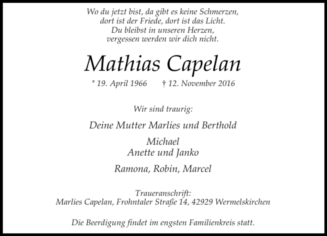 <p>Wo du jetzt bist, da gibt es keine Schmerzen,<br />dort ist der Friede, dort ist das Licht.<br />Du bleibst in unseren Herzen,<br />vergessen werden wir dich nicht.</p><p>Mathias Capelan<br />* 19. April 1966</p><p>† 12. November 2016</p><p>Wir sind traurig:</p><p>Deine Mutter Marlies und Berthold<br />Michael<br />Anette und Janko<br />Ramona, Robin, Marcel<br />Traueranschrift:<br />Marlies Capelan, Frohntaler Straße 14, 42929 Wermelskirchen<br />Die Beerdigung findet im engsten Familienkreis statt.</p>