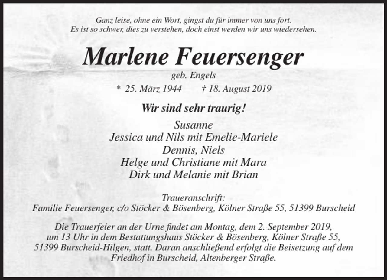 <p>Ganz leise, ohne ein Wort, gingst du für immer von uns fort.<br />Es ist so schwer, dies zu verstehen, doch einst werden wir uns wiedersehen.</p><p>Marlene Feuersenger<br />geb. Engels<br />* 25. März 1944<br />† 18. August 2019</p><p>Wir sind sehr traurig!<br />Susanne<br />Jessica und Nils mit Emelie-Mariele<br />Dennis, Niels<br />Helge und Christiane mit Mara<br />Dirk und Melanie mit Brian<br />Traueranschrift:<br />Familie Feuersenger, c/o Stöcker &amp; Bösenberg, Kölner Straße 55, 51399 Burscheid<br />Die Trauerfeier an der Urne findet am Montag, dem 2. September 2019,<br />um 13 Uhr in dem Bestattungshaus Stöcker &amp; Bösenberg, Kölner Straße 55,<br />51399 Burscheid-Hilgen, statt. Daran anschließend erfolgt die Beisetzung auf dem<br />Friedhof in Burscheid, Altenberger Straße.</p>