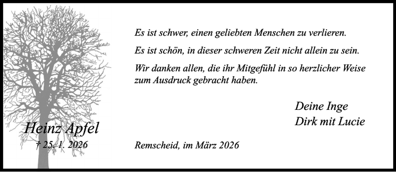 <p>Es ist schwer, einen geliebten Menschen zu verlieren.<br />Es ist schön, in dieser schweren Zeit nicht allein zu sein.<br />Wir danken allen, die ihr Mitgefühl in so herzlicher Weise<br />zum Ausdruck gebracht haben.</p><p>Deine Inge<br />Dirk mit Lucie</p><p>Heinz Apfel<br />† 25. 1. 2026</p><p>Remscheid, im März 2026</p>