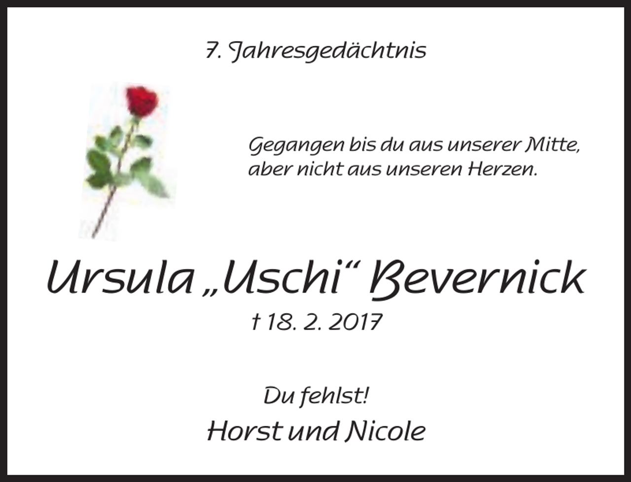 <p>7. Jahresgedächtnis</p><p>Gegangen bis du aus unserer Mitte,<br />aber nicht aus unseren Herzen.</p><p>Ursula „Uschi“ Bevernick<br />† 18. 2. 2017<br />Du fehlst!</p><p>Horst und Nicole</p>