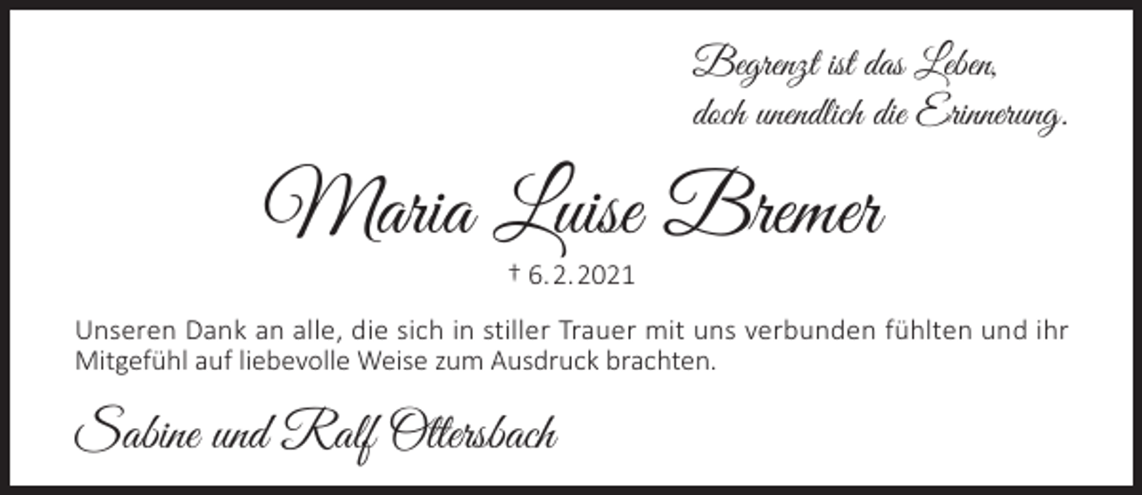 <p>Begrenzt ist das Leben,<br />doch unendlich die Erinnerung.</p><p>Maria Luise Bremer<br />† 6.2.2021</p><p>Unseren Dank an alle, die sich in stiller Trauer mit uns verbunden fühlten und ihr<br />Mitgefühl auf liebevolle Weise zum Ausdruck brachten.</p><p>Sabine und Ralf Ottersbach</p>